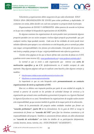 Instituto Andaluz de la Juventud
CONSEJERÍA DE LA PRESIDENCIA E IGUALDAD
Agencia Nacional Española en Andalucía

Voluntarios y organizaciones deben asegurarse de que cada voluntario/a SOLO
TENGA UNA ORGANIZACIÓN DE ENVÍO para evitar problemas y duplicidades. Si
contactan con varias, deben decidir con cual van a preparar su proyecto desde el principio.
Organizaciones de ENVIO Y ASPIRANTES deben ponerse de acuerdo en la forma
en la que van a trabajar la búsqueda de organizaciones de ACOGIDA.
En algunas ocasiones las organizaciones de envío pueden tener previamente algunos
proyectos pactados con sus socios europeos e incluso algún proyecto ya presentado que, por
cualquier motivo, haya quedado vacante. Cada una de las entidades de envío puede tener
métodos diferentes para apoyar a sus voluntarios en esta búsqueda, pero es normal que pidan
una mayor corresponsabilidad a los jóvenes pre-seleccionados. Esta parte del proceso es la
más lenta y compleja, porque es la que exigirá probablemente más esfuerzo y paciencia.
Existen otras páginas en las que se hacen ofertas más concretas de plazas en el SVE
y podrían servir como recurso: (Ej.: www.youthnetworks.eu/ o www.yesforevs.eu/index.php ).
Lo normal es que se envíe a cada organización que

interese una carta de

motivación específica y un C.V. (preferentemente en el modelo europeo) de cada
aspirante. Hay algunas páginas web que te explican como hacerlo y dan algunos consejos y
modelos:
http://europass.cedefop.europa.eu/es/documents/curriculum-vitae
http://www.cv-resume.org/curriculumvitae

Lo importante es que en esta búsqueda estén permanentemente en contacto
organizaciones de envío y aspirantes al SVE.
Una vez se obtiene una respuesta positiva por parte de una entidad de acogida, lo
normal es ponerse de acuerdo en los periodos de actividad (tiempo de servicio) y la
organización que actuará como coordinadora y presentará el proyecto a su Agencia Nacional
(o Agencia Ejecutiva en su caso). Normalmente las organizaciones de acogida suelen asumir
esta responsabilidad, ya que asumen también la gestión de la mayor parte de la subvención.
Antes de la presentación del proyecto ambas entidades tendrán que firmar un
“acuerdo preliminar”, (parte III de los formularios). En la guía de 2012 se recoge la
conveniencia de firmar un “acuerdo del SVE” para fijar los términos económicos y de
responsabilidades del proyecto. También es conveniente firmar además con el/la voluntario/a
un “acuerdo de actividades” con todos los detalles de su participación (alojamiento,
comida, horarios, tareas, tutorías, etc). (VER EPIGRAFE “ACUERDOS”)
El ABC del SVE /JP/IAJ/ANE-Actualización 10/12 /2012

10

 