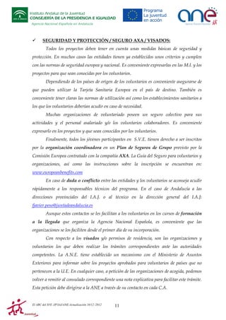 Instituto Andaluz de la Juventud
CONSEJERÍA DE LA PRESIDENCIA E IGUALDAD
Agencia Nacional Española en Andalucía

SEGURIDAD Y PROTECCIÓN / SEGURO AXA / VISADOS:
Todos los proyectos deben tener en cuenta unas medidas básicas de seguridad y
protección. En muchos casos las entidades tienen ya establecidos unos criterios y cumplen
con las normas de seguridad europea y nacional. Es conveniente expresarlas en las M.I. y los
proyectos para que sean conocidas por los voluntarios.
Dependiendo de los países de origen de los voluntarios es conveniente asegurarse de
que pueden utilizar la Tarjeta Sanitaria Europea en el país de destino. También es
conveniente tener claras las normas de utilización así como los establecimientos sanitarios a
los que los voluntarios deberían acudir en caso de necesidad.
Muchas organizaciones de voluntariado poseen un seguro colectivo para sus
actividades y el personal asalariado y/o los voluntarios colaboradores. Es conveniente
expresarlo en los proyectos y que sean conocidos por los voluntarios.
Finalmente, todos los jóvenes participantes en S.V.E. tienen derecho a ser inscritos
por la organización coordinadora en un Plan de Seguros de Grupo previsto por la
Comisión Europea contratado con la compañía AXA. La Guía del Seguro para voluntarios y
organizaciones, así como las instrucciones sobre la inscripción se encuentran en:
www.europeanbenefits.com
En caso de duda o conflicto entre las entidades y los voluntarios se aconseja acudir
rápidamente a los responsables técnicos del programa. En el caso de Andalucía a las
direcciones provinciales del I.A.J. o al técnico en la dirección general del I.A.J:
fjavier.peso@juntadeandalucia.es
Aunque estos contactos se les facilitan a los voluntarios en los cursos de formación
a la llegada que organiza la Agencia Nacional Española, es conveniente que las
organizaciones se los faciliten desde el primer día de su incorporación.
Con respecto a los visados y/o permisos de residencia, son las organizaciones y
voluntarios los que deben realizar los trámites correspondientes ante las autoridades
competentes. La A.N.E. tiene establecido un mecanismo con el Ministerio de Asuntos
Exteriores para informar sobre los proyectos aprobados para voluntarios de países que no
pertenecen a la U.E. En cualquier caso, a petición de las organizaciones de acogida, podemos
volver a remitir al consulado correspondiente una nota explicativa para facilitar este trámite.
Esta petición debe dirigirse a la ANE a través de su contacto en cada C.A.

El ABC del SVE /JP/IAJ/ANE-Actualización 10/12 /2012

11

 