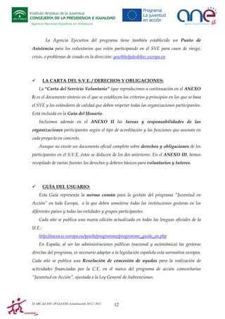 Instituto Andaluz de la Juventud
CONSEJERÍA DE LA PRESIDENCIA E IGUALDAD
Agencia Nacional Española en Andalucía

La Agencia Ejecutiva del programa tiene también establecido un Punto de
Asistencia para los voluntarios que estén participando en el SVE para casos de riesgo,
crisis, o problemas de visado en la dirección: youthhelpdesk@ec.europa.eu

LA CARTA DEL S.V.E. / DERECHOS Y OBLIGACIONES:
La “Carta del Servicio Voluntario” (que reproducimos a continuación en el ANEXO
I) es el documento síntesis en el que se establecen los criterios y principios en los que se basa
el SVE y los estándares de calidad que deben respetar todas las organizaciones participantes.
Está incluida en la Guía del Usuario.
Incluimos además en el ANEXO II las tareas y responsabilidades de las
organizaciones participantes según el tipo de acreditación y las funciones que asuman en
cada proyecto en concreto.
Aunque no existe un documento oficial completo sobre derechos y obligaciones de los
participantes en el S.V.E. éstos se deducen de los dos anteriores. En el ANEXO III, hemos
recopilado de varias fuentes los derechos y deberes básicos para voluntarios y tutores.

GUÍA DEL USUARIO:
Esta Guía representa la norma común para la gestión del programa “Juventud en
Acción” en toda Europa, a la que deben someterse todas las instituciones gestoras en los
diferentes países y todas las entidades y grupos participantes.
Cada año se publica una nueva edición actualizada en todas las lenguas oficiales de la
U.E.:
http://eacea.ec.europa.eu/youth/programme/programme_guide_en.php
En España, al ser las administraciones públicas (nacional y autonómica) las gestoras
directas del programa, es necesario adaptar a la legislación española esta normativa europea.
Cada año se publica una Resolución de concesión de ayudas para la realización de
actividades financiadas por la C.E. en el marco del programa de acción comunitarias
“Juventud en Acción”, ajustada a la Ley General de Subvenciones.

El ABC del SVE /JP/IAJ/ANE-Actualización 10/12 /2012

12

 
