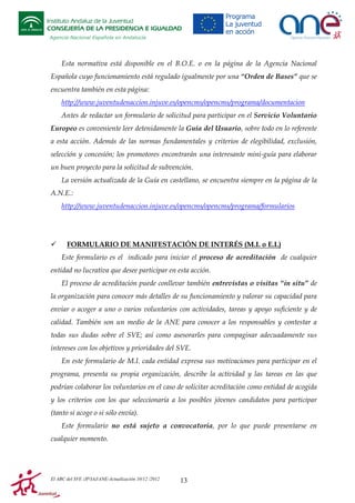 Instituto Andaluz de la Juventud
CONSEJERÍA DE LA PRESIDENCIA E IGUALDAD
Agencia Nacional Española en Andalucía

Esta normativa está disponible en el B.O.E. o en la página de la Agencia Nacional
Española cuyo funcionamiento está regulado igualmente por una “Orden de Bases” que se
encuentra también en esta página:
http://www.juventudenaccion.injuve.es/opencms/opencms/programa/documentacion
Antes de redactar un formulario de solicitud para participar en el Servicio Voluntario
Europeo es conveniente leer detenidamente la Guía del Usuario, sobre todo en lo referente
a esta acción. Además de las normas fundamentales y criterios de elegibilidad, exclusión,
selección y concesión; los promotores encontrarán una interesante mini-guía para elaborar
un buen proyecto para la solicitud de subvención.
La versión actualizada de la Guía en castellano, se encuentra siempre en la página de la
A.N.E.:
http://www.juventudenaccion.injuve.es/opencms/opencms/programa/formularios

FORMULARIO DE MANIFESTACIÓN DE INTERÉS (M.I. o E.I.)
Este formulario es el indicado para iniciar el proceso de acreditación de cualquier
entidad no lucrativa que desee participar en esta acción.
El proceso de acreditación puede conllevar también entrevistas o visitas “in situ” de
la organización para conocer más detalles de su funcionamiento y valorar su capacidad para
enviar o acoger a uno o varios voluntarios con actividades, tareas y apoyo suficiente y de
calidad. También son un medio de la ANE para conocer a los responsables y contestar a
todas sus dudas sobre el SVE; así como asesorarles para compaginar adecuadamente sus
intereses con los objetivos y prioridades del SVE.
En este formulario de M.I. cada entidad expresa sus motivaciones para participar en el
programa, presenta su propia organización, describe la actividad y las tareas en las que
podrían colaborar los voluntarios en el caso de solicitar acreditación como entidad de acogida
y los criterios con los que seleccionaría a los posibles jóvenes candidatos para participar
(tanto si acoge o si sólo envía).
Este formulario no está sujeto a convocatoria, por lo que puede presentarse en
cualquier momento.

El ABC del SVE /JP/IAJ/ANE-Actualización 10/12 /2012

13

 