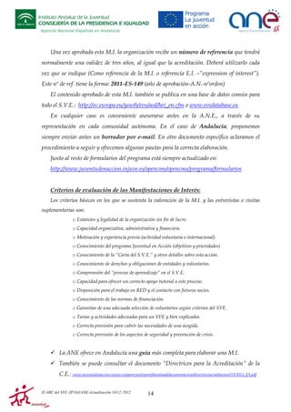 Instituto Andaluz de la Juventud
CONSEJERÍA DE LA PRESIDENCIA E IGUALDAD
Agencia Nacional Española en Andalucía

Una vez aprobada esta M.I. la organización recibe un número de referencia que tendrá
normalmente una validez de tres años, al igual que la acreditación. Deberá utilizarlo cada
vez que se indique (Como referencia de la M.I. o referencia E.I. –“expression of interest”).
Este nº de ref. tiene la forma: 2011-ES-149 (año de aprobación-A.N.-nºorden)
El contenido aprobado de esta M.I. también se publica en una base de datos común para
todo el S.V.E.: http://ec.europa.eu/youth/evs/aod/hei_en.cfm o www.evsdatabase.eu
En cualquier caso es conveniente asesorarse antes en la A.N.E., a través de su
representación en cada comunidad autónoma. En el caso de Andalucía, proponemos
siempre enviar antes un borrador por e-mail. En otro documento específico aclaramos el
procedimiento a seguir y ofrecemos algunas pautas para la correcta elaboración.
Junto al resto de formularios del programa está siempre actualizado en:
http://www.juventudenaccion.injuve.es/opencms/opencms/programa/formularios

Criterios de evaluación de las Manifestaciones de Interés:
Los criterios básicos en los que se sustenta la valoración de la M.I. y las entrevistas o visitas
suplementarias son:
o Estatutos y legalidad de la organización sin fin de lucro.
o Capacidad organizativa, administrativa y financiera.
o Motivación y experiencia previa (actividad voluntaria o internacional)
o Conocimiento del programa Juventud en Acción (objetivos y prioridades)
o Conocimiento de la “Carta del S.V.E.” y otros detalles sobre esta acción.
o Conocimiento de derechos y obligaciones de entidades y voluntarios.
o Comprensión del “proceso de aprendizaje” en el S.V.E.
o Capacidad para ofrecer un correcto apoyo tutorial a este proceso.
o Disposición para el trabajo en RED y el contacto con futuros socios.
o Conocimiento de las normas de financiación.
o Garantías de una adecuada selección de voluntarios según criterios del SVE.
o Tareas y actividades adecuadas para un SVE y bien explicadas.
o Correcta previsión para cubrir las necesidades de una acogida.
o Correcta previsión de los aspectos de seguridad y prevención de crisis.

La ANE ofrece en Andalucía una guía más completa para elaborar una M.I.
También se puede consultar el documento “Directrices para la Acreditación” de la
C.E.: www.juventudenaccion.injuve.es/opencms/export/download/documentacion/directricesacreditacionSVE2011_ES.pdf
El ABC del SVE /JP/IAJ/ANE-Actualización 10/12 /2012

14

 