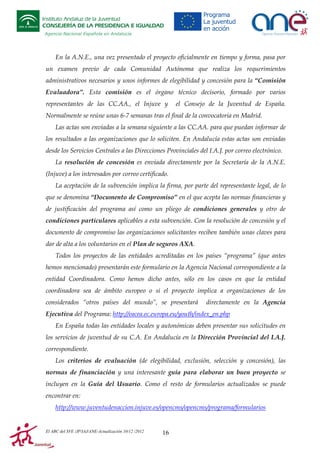 Instituto Andaluz de la Juventud
CONSEJERÍA DE LA PRESIDENCIA E IGUALDAD
Agencia Nacional Española en Andalucía

En la A.N.E., una vez presentado el proyecto oficialmente en tiempo y forma, pasa por
un examen previo de cada Comunidad Autónoma que realiza los requerimientos
administrativos necesarios y unos informes de elegibilidad y concesión para la “Comisión
Evaluadora”. Esta comisión es el órgano técnico decisorio, formado por varios
representantes de las CC.AA., el Injuve y

el Consejo de la Juventud de España.

Normalmente se reúne unas 6-7 semanas tras el final de la convocatoria en Madrid.
Las actas son enviadas a la semana siguiente a las CC.AA. para que puedan informar de
los resultados a las organizaciones que lo soliciten. En Andalucía estas actas son enviadas
desde los Servicios Centrales a las Direcciones Provinciales del I.A.J. por correo electrónico.
La resolución de concesión es enviada directamente por la Secretaría de la A.N.E.
(Injuve) a los interesados por correo certificado.
La aceptación de la subvención implica la firma, por parte del representante legal, de lo
que se denomina “Documento de Compromiso” en el que acepta las normas financieras y
de justificación del programa así como un pliego de condiciones generales y otro de
condiciones particulares aplicables a esta subvención. Con la resolución de concesión y el
documento de compromiso las organizaciones solicitantes reciben también unas claves para
dar de alta a los voluntarios en el Plan de seguros AXA.
Todos los proyectos de las entidades acreditadas en los países “programa” (que antes
hemos mencionado) presentarán este formulario en la Agencia Nacional correspondiente a la
entidad Coordinadora. Como hemos dicho antes, sólo en los casos en que la entidad
coordinadora sea de ámbito europeo o si el proyecto implica a organizaciones de los
considerados “otros países del mundo”, se presentará

directamente en la Agencia

Ejecutiva del Programa: http://eacea.ec.europa.eu/youth/index_en.php
En España todas las entidades locales y autonómicas deben presentar sus solicitudes en
los servicios de juventud de su C.A. En Andalucía en la Dirección Provincial del I.A.J.
correspondiente.
Los criterios de evaluación (de elegibilidad, exclusión, selección y concesión), las
normas de financiación y una interesante guía para elaborar un buen proyecto se
incluyen en la Guía del Usuario. Como el resto de formularios actualizados se puede
encontrar en:
http://www.juventudenaccion.injuve.es/opencms/opencms/programa/formularios

El ABC del SVE /JP/IAJ/ANE-Actualización 10/12 /2012

16

 