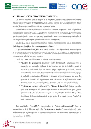 Instituto Andaluz de la Juventud
CONSEJERÍA DE LA PRESIDENCIA E IGUALDAD
Agencia Nacional Española en Andalucía

FINANCIACIÓN: CONCEPTO Y CONCEPTOS
Las ayudas europeas que se otorgan en el programa Juventud en Acción están siempre
basadas en un principio de co-financiación. Esto no implica que las organizaciones deban
aportar fondos o los participantes deban pagar una cuota.
Normalmente los costes directos de la actividad (“costes elegibles”: viaje, alojamiento,
manutención, transporte local,…), pueden ser cubiertos por la subvención, pero se entiende
que los participantes ponen su esfuerzo y las entidades los recursos humanos y materiales de
los que puedan disponer para garantizar la calidad del proyecto.
En el S.V.E. no es necesario justificar ni valorar económicamente esa co-financiación.
Solo hay que justificar las cantidades concedidas.
El grueso son cantidades fijas o “a tanto alzado”, que dependen del país de acogida,
el nº de voluntarios y la duración del proyecto; por lo que el cálculo de la subvención y el
presupuesto a solicitar son muy simples.
Desde 2012 estas cantidades fijas se reducen a dos conceptos:
“Costes del proyecto”: Cualquier gasto directamente relacionado con la
ejecución del proyecto, incluida la preparación de las actividades, apoyo al
voluntario relacionado con las tareas, apoyo lingüístico y personal, tutoría,
alimentación, alojamiento, transporte local, administración/comunicación, equipo
y materiales, evaluación, difusión y explotación de los resultados, así como las
posibles actividades de seguimiento. Las cantidades de referencia que deben
tomarse son las del país de acogida (Ej. España: 530€ por mes y voluntario/a).
“Asignación para el voluntario” o “dinero de bolsillo”: Es una cantidad
que debe entregarse al voluntario/a semanal o mensualmente para gastos
personales. Se fija en función del país de acogida (Ej. España: 105€). Debe
justificarse de forma independiente a los gastos de proyecto con un “recibí” de
cada voluntario/a.

Las cantidades “variables” corresponden al “viaje internacional” (que se
subvenciona al 90% del coste real) y los “gastos excepcionales” como visados o/y costes
relacionados con la participación de jóvenes desfavorecidos con necesidades especiales (que se
subvencionan al 100%).

El ABC del SVE /JP/IAJ/ANE-Actualización 10/12 /2012

17

 