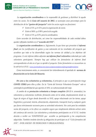 Instituto Andaluz de la Juventud
CONSEJERÍA DE LA PRESIDENCIA E IGUALDAD
Agencia Nacional Española en Andalucía

La organización coordinadora es la responsable de gestionar y distribuir la ayuda
entre los socios. En la Guía del usuario de 2012, se aconsejan unos porcentajes para la
distribución de los “gastos del proyecto” entre los socios según sus funciones:
Entre el 5% y el 15% para la organización de envío.
Entre el 80% y el 90% para la de acogida.
Entre el 3% y el 8% para la coordinadora.
Estos acuerdos de distribución, así como las responsabilidades de cada entidad deben
quedar reflejados también en el “acuerdo del SVE”.
La organización coordinadora es, lógicamente, la que tiene que presentar el informe
final con los justificantes de gastos y una valoración de los resultados del proyecto que
acrediten que todo se ha desarrollado según las normas de calidad y los objetivos del
programa. A este informe deben adjuntar un informe final valorativo redactado por cada
voluntario participante. Siempre hay que utilizar los formularios de informe final
correspondientes al año en el que se aprobó el proyecto. Estos formularios se encuentran en
la web de la A.N.E.: www.juventudenaccion.injuve.es/opencms/opencms/programa/formularios
Como mencionamos antes, es conveniente leer detenidamente el apartado de normas de
financiación en la Guía del Usuario.

De cara a los voluntarios y voluntarias, el principio es que su participación tenga
COSTE CERO para ellos y ellas. En la “Carta del Servicio Voluntario Europeo” solo se
contempla la posibilidad de que aporten el 10% no subvencionado del viaje.
A cambio de su prestación voluntaria a tiempo completo (30-35 h. semanales), los
voluntarios y voluntarias recibirán: formación antes de la salida, desplazamiento desde su
lugar de origen al lugar donde desarrolle su SVE, apoyo relacionado con las tareas, apoyo
lingüístico y personal, tutoría, alimentación, alojamiento, transporte local y cualquier gasto
que fuera estrictamente necesario para su actividad voluntaria. Sin coste para las entidades
socias del proyecto, se les ofrece un completo seguro que simplemente deberán activar antes
del comienzo del servicio. Los voluntarios y voluntarias participantes en el S.V.E. tendrán
derecho a recibir un YOUTHPASS que

acredite su participación y las competencias

adquiridas. También tendrán derecho (y obligación) de participar en el “Ciclo formativo del
SVE”. (VER ANEXO DE DERECHOS Y OBLIGACIONES)

El ABC del SVE /JP/IAJ/ANE-Actualización 10/12 /2012

18

 