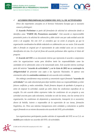 Instituto Andaluz de la Juventud
CONSEJERÍA DE LA PRESIDENCIA E IGUALDAD
Agencia Nacional Española en Andalucía

ACUERDO PRELIMINAR /ACUERDO DEL SVE / A. DE ACTIVIDADES
Otros dos importantes conceptos en el Servicio Voluntario Europeo que es necesario
conocer y distinguir:
El Acuerdo Preliminar es parte del formulario de solicitud de subvención donde se
identifica como “PARTE III, Promotores asociados”. Este acuerdo es imprescindible
presentarlo junto a la solicitud de subvención y debe existir uno por cada entidad socia (de
envío o de acogida). Sin este A.P. se considera que no existe el proyecto, ya que la
organización coordinadora ha debido redactarlo en colaboración con sus socios. Este acuerdo
debe ir firmado en original por el representante de cada entidad socia con un resumen
identificativo de ésta. En el pié de firma del acuerdo preliminar debe repetirse el título del
proyecto.
El Acuerdo del SVE es un documento interno que representa el acuerdo o compromiso
entre las organizaciones socias para dividirse tanto las responsabilidades como las
cantidades de la subvención como se ha mencionado antes. Este acuerdo interno sustituye
parte del anterior “acuerdo de actividades” y en la Guía de 2012 no se contempla la
obligatoriedad de presentar una copia a las Agencias Nacionales. Si aparece una
orientación sobre los contenidos mínimos de este acuerdo entre entidades.
Sin embargo consideramos muy necesario y conveniente seguir firmando “acuerdos de
actividades” con cada voluntario/a para dejar también claras sus responsabilidades y evitar
futuros conflictos y malos entendidos. Puede firmarse después de aprobado el proyecto y
antes de empezar la actividad, cuando ya estén claras las condiciones específicas de su
acogida. En este acuerdo deben expresarse todas las condiciones de un proyecto y una
actividad concreta para cada voluntario, incluidas no solo las tareas, sino las normas de la
organización, las condiciones de alojamiento y manutención, transporte (si es necesario),
dinero de bolsillo, tutores o responsables de la supervisión de sus tareas, formación
lingüística, etc. Para una máxima transparencia entre entidades y voluntarios se podría
seguir firmando en un mismo documento este acuerdo del SVE y de actividades.

Las organizaciones participantes pueden solicitar al responsable del SVE en su C.A. un
modelo para redactar sus acuerdos del SVE o de actividades.

El ABC del SVE /JP/IAJ/ANE-Actualización 10/12 /2012

19

 