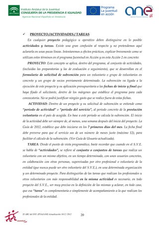 Instituto Andaluz de la Juventud
CONSEJERÍA DE LA PRESIDENCIA E IGUALDAD
Agencia Nacional Española en Andalucía

PROYECTO /ACTIVIDADES / TAREAS
En cualquier proyecto pedagógico u operativo deben distinguirse en lo posible
actividades y tareas. Existe una gran confusión al respecto y no pretendemos aquí
aclararla en unas pocas líneas. Intentaremos a efectos prácticos, explicar brevemente como se
utilizan estos términos en el programa Juventud en Acción y en esta Acción 2 en concreto:
PROYECTO: Este concepto se aplica, dentro del programa, al conjunto de actividades,
(incluidas las preparatorias y las de evaluación o seguimiento), que se desarrollan en el
formulario de solicitud de subvención para un voluntario o grupo de voluntarios en
concreto y un grupo de socios previamente determinado. La subvención va ligada a la
ejecución de este proyecto y su aplicación presupuestaria a las fechas de inicio y final que
haya fijado el solicitante, dentro de los márgenes que establece el programa para cada
convocatoria. No se podrá justificar ningún gasto que se realice fuera de estas fechas.
ACTIVIDAD: Dentro de un proyecto y su solicitud de subvención se entiende como
“periodo de actividad” o “periodo del servicio”, al periodo concreto de la prestación
voluntaria en el país de acogida. En base a este periodo se calcula la subvención. El inicio
de la actividad debe ser siempre de, al menos, una semana después del inicio del proyecto. La
Guía de 2012, establece que debe iniciarse en los 7 primeros días del mes. La fecha final
debe preverse para que el servicio sea de un número de meses justo (máximo 12), para
facilitar el cálculo de la subvención. (Ver Guía de Usuario actualizada).
TAREA: Desde el punto de vista programático, baste recordar que cuando en el S.V.E.
se habla de “actividades”, se refiere al conjunto o conjuntos de tareas que realiza un
voluntario con un mismo objetivo, en un tiempo determinado, con unos usuarios concretos,
en colaboración con otras personas, supervisadas por otro profesional o voluntario de la
entidad (que nunca puede ser otro voluntario del S.V.E.), en una determinada organización
y un determinado proyecto. Para distinguirlas de las tareas que realizan los profesionales u
otros voluntarios con más responsabilidad en la misma actividad es necesario, en todo
proyecto del S.V.E., ser muy preciso en la definición de las mismas y aclarar, en todo caso,
que esa “tarea” es complementaria o simplemente de acompañamiento a la que realizan los
profesionales de la entidad.

El ABC del SVE /JP/IAJ/ANE-Actualización 10/12 /2012

20

 