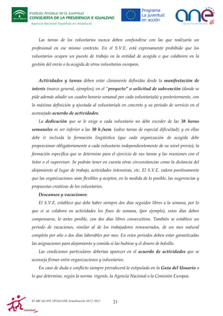 Instituto Andaluz de la Juventud
CONSEJERÍA DE LA PRESIDENCIA E IGUALDAD
Agencia Nacional Española en Andalucía

Las tareas de los voluntarios nunca deben confundirse con las que realizaría un
profesional en ese mismo contexto. En el S.V.E. está expresamente prohibido que los
voluntarios ocupen un puesto de trabajo en la entidad de acogida o que colaboren en la
gestión del envío o la acogida de otros voluntarios europeos.

Actividades y tareas deben estar claramente definidas desde la manifestación de
interés (marco general, ejemplos); en el “proyecto” o solicitud de subvención (donde se
pide además añadir un cuadro horario semanal por cada voluntario/a) y posteriormente, con
la máxima definición y ajustada al voluntario/a en concreto y su periodo de servicio en el
aconsejado acuerdo de actividades.
La dedicación que se le exige a cada voluntario no debe exceder de las 38 horas
semanales ni ser inferior a las 30 h /sem. (salvo tareas de especial dificultad); y en ellas
debe ir incluida la formación lingüística (que cada organización de acogida debe
proporcionar obligatoriamente a cada voluntario independientemente de su nivel previo); la
formación específica que se determine para el ejercicio de sus tareas y las reuniones con el
tutor o el supervisor. Se podrán tener en cuenta otras circunstancias como la distancia del
alojamiento al lugar de trabajo, actividades intensivas, etc. El S.V.E. valora positivamente
que las organizaciones sean flexibles y acepten, en la medida de lo posible, las sugerencias y
propuestas creativas de los voluntarios.
Descansos y vacaciones:
El S.V.E. establece que debe haber siempre dos días seguidos libres a la semana, por lo
que si se colabora en actividades los fines de semana, (por ejemplo), estos días deben
compensarse, lo antes posible, con dos días libres consecutivos. También se establece un
periodo de vacaciones, similar al de los trabajadores remunerados, de un mes natural
completo por año o dos días laborables por mes. En estos periodos deben estar garantizadas
las asignaciones para alojamiento y comida si las hubiese y el dinero de bolsillo.
Las condiciones particulares deberían aparecer en el acuerdo de actividades que se
aconseja firmar entre organizaciones y voluntarios.
En caso de duda o conflicto siempre prevalecerá lo estipulado en la Guía del Usuario o
lo que determine, según la norma vigente, la Agencia Nacional o la Comisión Europea.

El ABC del SVE /JP/IAJ/ANE-Actualización 10/12 /2012

21

 