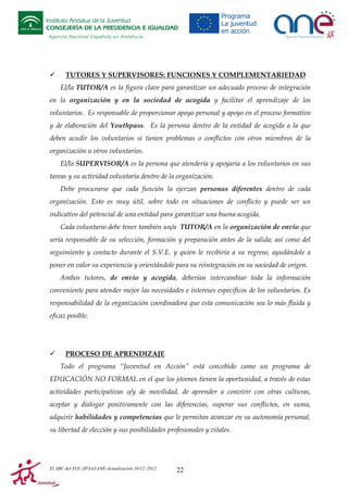 Instituto Andaluz de la Juventud
CONSEJERÍA DE LA PRESIDENCIA E IGUALDAD
Agencia Nacional Española en Andalucía

TUTORES Y SUPERVISORES: FUNCIONES Y COMPLEMENTARIEDAD
El/la TUTOR/A es la figura clave para garantizar un adecuado proceso de integración
en la organización y en la sociedad de acogida y facilitar el aprendizaje de los
voluntarios. Es responsable de proporcionar apoyo personal y apoyo en el proceso formativo
y de elaboración del Youthpass. Es la persona dentro de la entidad de acogida a la que
deben acudir los voluntarios si tienen problemas o conflictos con otros miembros de la
organización u otros voluntarios.
El/la SUPERVISOR/A es la persona que atendería y apoyaría a los voluntarios en sus
tareas y su actividad voluntaria dentro de la organización.
Debe procurarse que cada función la ejerzan personas diferentes dentro de cada
organización. Esto es muy útil, sobre todo en situaciones de conflicto y puede ser un
indicativo del potencial de una entidad para garantizar una buena acogida.
Cada voluntario debe tener también un/a TUTOR/A en la organización de envío que
sería responsable de su selección, formación y preparación antes de la salida; así como del
seguimiento y contacto durante el S.V.E. y quien le recibiría a su regreso, ayudándole a
poner en valor su experiencia y orientándole para su reintegración en su sociedad de origen.
Ambos tutores, de envío y acogida, deberían intercambiar toda la información
conveniente para atender mejor las necesidades e intereses específicos de los voluntarios. Es
responsabilidad de la organización coordinadora que esta comunicación sea lo más fluida y
eficaz posible.

PROCESO DE APRENDIZAJE
Todo el programa “Juventud en Acción” está concebido como un programa de
EDUCACIÓN NO FORMAL en el que los jóvenes tienen la oportunidad, a través de estas
actividades participativas o/y de movilidad, de aprender a convivir con otras culturas,
aceptar y dialogar positivamente con las diferencias, superar sus conflictos, en suma,
adquirir habilidades y competencias que le permitan avanzar en su autonomía personal,
su libertad de elección y sus posibilidades profesionales y vitales.

El ABC del SVE /JP/IAJ/ANE-Actualización 10/12 /2012

22

 