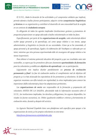 Instituto Andaluz de la Juventud
CONSEJERÍA DE LA PRESIDENCIA E IGUALDAD
Agencia Nacional Española en Andalucía

El S.V.E., (dada la duración de las actividades y el compromiso solidario que implica),
permite además a los/las jóvenes participantes, adquirir ciertas competencias lingüísticas
y técnicas en su organización y contribuir al desarrollo de una comunidad local de acogida
en un contexto de ciudadanía europea.
Es obligación de todos los agentes implicados (instituciones gestoras y promotores de
proyectos) proporcionar un apoyo adecuado a las/los voluntarias/os en todas las fases.
Específicamente, por parte de las organizaciones de acogida, cada voluntario/a deberá
recibir apoyo personal y de aprendizaje, así como apoyo relativo a sus tareas, apoyo
administrativo y lingüístico en función de sus necesidades. Como ya se ha comentado, el
apoyo personal y de aprendizaje, ligado a la elaboración del Youthpass es reforzado por un
tutor; mientras que otra persona experimentada debe de encargarse del apoyo relativo a las
tareas (supervisor).
Para obtener el máximo potencial educativo del proyecto y que sus resultados sean más
sostenibles, se espera que los promotores ofrezcan claramente oportunidades de formación
para los voluntarios y establezcan objetivos de aprendizaje con su participación.
Lógicamente esto implica diseñar paralelamente un proceso de evaluación
permanente y final. La fase de evaluación analiza el cumplimiento real de objetivos del
proyecto y si se han alcanzado las expectativas de los promotores y voluntarios. Se deben de
organizar reuniones con el/la tutor/a con regularidad, (u otros implicados) para conocer las
impresiones del/la voluntario/a y hacer las adaptaciones pertinentes.
Las organizaciones de envío son responsables de la formación y preparación del
voluntario ANTES DE LA SALIDA, ofreciéndole toda la información necesaria sobre el
S.V.E., las instituciones implicadas, los derechos y obligaciones, los seguros disponibles, los
visados (si fueran necesarios), etc. Deben igualmente establecer criterios y herramientas de
evaluación antes, durante y después del servicio.

La Agencia Nacional Española tiene una plataforma web específica para apoyar a las
organizaciones de envío y a los propios voluntarios en esta tarea:
http://www.formacionsve.es/salida/index.php

El ABC del SVE /JP/IAJ/ANE-Actualización 10/12 /2012

23

 