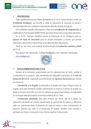 Instituto Andaluz de la Juventud
CONSEJERÍA DE LA PRESIDENCIA E IGUALDAD
Agencia Nacional Española en Andalucía

YOUTH-PASS
Todas aquellas personas que hayan participado en el S.V.E. tienen derecho a recibir un
Certificado Youthpass, que describe y valida la experiencia de educación no formal e
informal adquirida y los resultados de aprendizaje obtenidos durante el proyecto.
Este certificado específico del programa se basa en la acreditación de competencias ya
establecida en el denominado EURO-PASS, para otras formaciones y programas educativos.
En el S.V.E. hay que considerar además la elaboración de un Youthpass como un
proceso de toma de conciencia para los propios voluntarios y tutores, que permite
reflexionar y documentar el aprendizaje en las diferentes fases del proyecto.
Puede ser, por tanto, una excelente herramienta para la evaluación continua y final
del S.V.E.
Para obtener más información, la Guía Youthpass y otros materiales relacionados:
www.youthpass.eu.

CICLO FORMATIVO DEL S.V.E.
Además de la formación proporcionada por las organizaciones de envío, acogida y
coordinadora de un proyecto, cada voluntario/a está obligado/a a participar en el ciclo de
formación del S.V.E., organizado normalmente por las Agencias Nacionales que consiste
en sesiones de:
o Formación a la llegada: La formación a la llegada tiene lugar al llegar al país de
acogida. Sirve para introducir a las/los voluntarias/os en el país y el entorno de acogida, les
ayuda a conocerse entre ellos y a crear un ambiente que apoye el aprendizaje y la realización
de sus propias ideas del proyecto. La duración media es de 5 a 7 días.
o Evaluación intermedia (solo para Servicios que duren más de 6 meses): La
evaluación intermedia da a las/los voluntarias/os la oportunidad de evaluar y reflexionar
sobre sus experiencias hasta el momento, así como de conocer a otros voluntarias/os de
proyectos distintos que están en el mismo país de acogida. También están invitados a
participar sus tutores. La duración es por término medio de 2 días y medio.

El ABC del SVE /JP/IAJ/ANE-Actualización 10/12 /2012

24

 