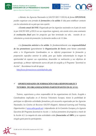 Instituto Andaluz de la Juventud
CONSEJERÍA DE LA PRESIDENCIA E IGUALDAD
Agencia Nacional Española en Andalucía

o Además, las Agencias Nacionales (o SALTO SEE Y EECA) de forma OPCIONAL
pueden organizar una jornada de formación a la salida (1 día) para establecer contacto
con los voluntarios de su país que van a partir.
o Evento anual del SVE: Organizado por las Agencias nacionales en el país de envío
(o por SALTO SEE y EECA en sus respectivas regiones), este evento sirve como seminario
de evaluación final para los proyectos que han terminado ese año,

reunión de ex-

voluntarios y evento de promoción. La duración media es de 1-2 días.

o La formación anterior a la salida: Es fundamentalmente una responsabilidad
de los promotores (generalmente la Organización de Envío como hemos comentado
antes o la Organización Coordinadora en su defecto) proporcionar la formación y
preparación específica anterior la salida, para que las/los voluntarias/os la tengan la
oportunidad de exponer sus expectativas, desarrollar su motivación y sus objetivos de
aprendizaje, y obtener información acerca del país de acogida y el Programa “Juventud en
Acción”. Recordamos la web de apoyo:
http://www.formacionsve.es/salida/index.php

OPORTUNIDADES DE FORMACIÓN PARA RESPONSABLES Y
TUTORES DE ORGANIZACIONES PARTICIPANTES EN EL S.V.E.

Tutores, supervisores y otros responsables de las organizaciones de Envío, Acogida o
Coordinadoras implicadas en el Servicio Voluntario Europeo, tienen la posibilidad de
participar en diferentes actividades formativas y de encuentro organizadas por las Agencias
Nacionales; los Centros de Recursos SALTO (Support, Advanced Learning and Training
Opportunities / www.salto-youth.net ) dependientes de la Comisión Europea y la Agencia
Ejecutiva del Programa Juventud en Acción o incluso promotores de proyectos a través de
la Acción 4.3. La mayoría de estas actividades están financiadas al 100% y no suponen
ningún gasto para los participantes.

El ABC del SVE /JP/IAJ/ANE-Actualización 10/12 /2012

25

 