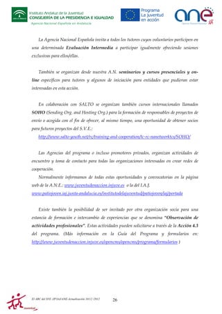 Instituto Andaluz de la Juventud
CONSEJERÍA DE LA PRESIDENCIA E IGUALDAD
Agencia Nacional Española en Andalucía

La Agencia Nacional Española invita a todos los tutores cuyos voluntarios participen en
una determinada Evaluación Intermedia a participar igualmente ofreciendo sesiones
exclusivas para ellos/ellas.

También se organizan desde nuestra A.N. seminarios y cursos presenciales y online específicos para tutores y algunos de iniciación para entidades que pudieran estar
interesadas en esta acción.

En colaboración con SALTO se organizan también cursos internacionales llamados
SOHO (Sending Org. and Hosting Org.) para la formación de responsables de proyectos de
envío o acogida con el fin de ofrecer, al mismo tiempo, una oportunidad de obtener socios
para futuros proyectos del S.V.E.:
http://www.salto-youth.net/rc/training-and-cooperation/tc-rc-nanetworktcs/SOHO/

Las Agencias del programa o incluso promotores privados, organizan actividades de
encuentro y toma de contacto para todas las organizaciones interesadas en crear redes de
cooperación.
Normalmente informamos de todas estas oportunidades y convocatorias en la página
web de la A.N.E.: www.juventudenaccion.injuve.es o la del I.A.J.
www.patiojoven.iaj.junta-andalucia.es/institutodelajuventud/patiojoven/iaj/portada

Existe también la posibilidad de ser invitado por otra organización socia para una
estancia de formación e intercambio de experiencias que se denomina “Observación de
actividades profesionales”. Estas actividades pueden solicitarse a través de la Acción 4.3
del programa. (Más información en la Guía del Programa y formularios en:
http://www.juventudenaccion.injuve.es/opencms/opencms/programa/formularios )

El ABC del SVE /JP/IAJ/ANE-Actualización 10/12 /2012

26

 