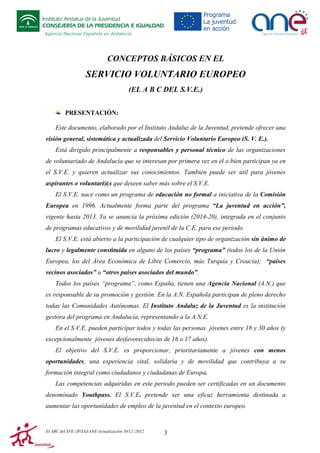 Instituto Andaluz de la Juventud
CONSEJERÍA DE LA PRESIDENCIA E IGUALDAD
Agencia Nacional Española en Andalucía

CONCEPTOS BÁSICOS EN EL

SERVICIO VOLUNTARIO EUROPEO
(EL A B C DEL S.V.E.)
PRESENTACIÓN:
Este documento, elaborado por el Instituto Andaluz de la Juventud, pretende ofrecer una
visión general, sistemática y actualizada del Servicio Voluntario Europeo (S. V. E.).
Está dirigido principalmente a responsables y personal técnico de las organizaciones
de voluntariado de Andalucía que se interesan por primera vez en él o bien participan ya en
el S.V.E. y quieren actualizar sus conocimientos. También puede ser útil para jóvenes
aspirantes o voluntari@s que deseen saber más sobre el S.V.E.
El S.V.E. nace como un programa de educación no formal a iniciativa de la Comisión
Europea en 1996. Actualmente forma parte del programa “La juventud en acción”,
vigente hasta 2013. Ya se anuncia la próxima edición (2014-20), integrada en el conjunto
de programas educativos y de movilidad juvenil de la C.E. para ese periodo.
El S.V.E. está abierto a la participación de cualquier tipo de organización sin ánimo de
lucro y legalmente constituida en alguno de los países “programa” (todos los de la Unión
Europea, los del Área Económica de Libre Comercio, más Turquía y Croacia); “países
vecinos asociados” u “otros países asociados del mundo”.
Todos los países “programa”, como España, tienen una Agencia Nacional (A.N.) que
es responsable de su promoción y gestión. En la A.N. Española participan de pleno derecho
todas las Comunidades Autónomas. El Instituto Andaluz de la Juventud es la institución
gestora del programa en Andalucía, representando a la A.N.E.
En el S.V.E. pueden participar todos y todas las personas jóvenes entre 18 y 30 años (y
excepcionalmente jóvenes desfavorecidos/as de 16 o 17 años).
El objetivo del S.V.E. es proporcionar, prioritariamente a jóvenes con menos
oportunidades, una experiencia vital, solidaria y de movilidad que contribuya a su
formación integral como ciudadanos y ciudadanas de Europa.
Las competencias adquiridas en este periodo pueden ser certificadas en un documento
denominado Youthpass. El S.V.E. pretende ser una eficaz herramienta destinada a
aumentar las oportunidades de empleo de la juventud en el contexto europeo.

El ABC del SVE /JP/IAJ/ANE-Actualización 10/12 /2012

3

 