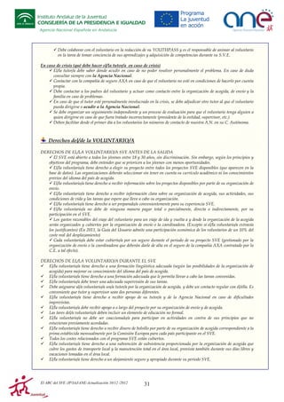 Instituto Andaluz de la Juventud
CONSEJERÍA DE LA PRESIDENCIA E IGUALDAD
Agencia Nacional Española en Andalucía

Debe colaborar con el voluntario en la redacción de su YOUTHPASS y es el responsable de animar al voluntario
en la tarea de tomar conciencia de sus aprendizajes y adquisición de competencias durante su S.V.E.
En caso de crisis (qué debe hacer el/la tutor/a en caso de crisis)
El/la tutor/a debe saber dónde acudir en caso de no poder resolver personalmente el problema. En caso de duda
consultar siempre con la Agencia Nacional.
Contactar con la compañía de seguro AXA en caso de que el voluntario no esté en condiciones de hacerlo por cuenta
propia.
Debe contactar a los padres del voluntario y actuar como contacto entre la organización de acogida, de envío y la
familia en caso de problemas.
En caso de que el tutor esté personalmente involucrado en la crisis, se debe adjudicar otro tutor al que el voluntario
pueda dirigirse o acudir a la Agencia Nacional.
Se debe organizar un seguimiento independiente y un proceso de evaluación para que el voluntario tenga alguien a
quien dirigirse en caso de que fuera tratado incorrectamente (presidente de la entidad, supervisor, etc.)
Deben facilitar desde el primer día a los voluntarios los números de contacto de nuestra A.N. en su C. Autónoma.

Derechos del/de la VOLUNTARIO/A
DERECHOS DE EL/LA VOLUNTARIO/A SVE ANTES DE LA SALIDA
El SVE está abierto a todos los jóvenes entre 18 y 30 años, sin discriminación. Sin embargo, según los principios y
objetivos del programa, debe entender que se prioricen a los jóvenes con menos oportunidades.
El/la voluntario/a tiene derecho a elegir su proyecto entre todos los proyectos SVE disponibles (que aparecen en la
base de datos). Las organizaciones deberán seleccionar sin tener en cuenta su currículo académico ni los conocimientos
previos del idioma del país de acogida.
El/la voluntario/a tiene derecho a recibir información sobre los proyectos disponibles por parte de su organización de
envío.
El/la voluntario/a tiene derecho a recibir información clara sobre su organización de acogida, sus actividades, sus
condiciones de vida y las tareas que espere que lleve a cabo su organización.
El/la voluntario/a tiene derecho a ser preparado/a convenientemente para su experiencia SVE.
El/la voluntario/a no debe de ninguna manera pagar total o parcialmente, directa o indirectamente, por su
participación en el SVE.
Los gastos razonables del viaje del voluntario para un viaje de ida y vuelta a y desde la organización de la acogida
serán organizados y cubiertos por la organización de envío o la coordinadora. (Excepto si el/la voluntario/a extravía
los justificantes) (En 2011, la Guía del Usuario admite una participación económica de los voluntarios de un 10% del
coste real del desplazamiento)
Cada voluntario/a debe estar cubierto/a por un seguro durante el periodo de su proyecto SVE (gestionado por la
organización de envío o la coordinadora que deberán darle de alta en el seguro de la compañía AXA contratado por la
C.E. a tal efecto).
DERECHOS DE EL/LA VOLUNTARIO/A DURANTE EL SVE
El/la voluntario/a tiene derecho a una formación lingüística adecuada (según las posibilidades de la organización de
acogida) para mejorar su conocimiento del idioma del país de acogida.
El/la voluntario/a tiene derecho a una formación adecuada que le permita llevar a cabo las tareas convenidas.
El/la voluntario/a debe tener una adecuada supervisión de sus tareas.
Debe asignarse al/a voluntario/a un/a tutor/a por la organización de acogida, y debe un contacto regular con él/ella. Es
conveniente que tutor y supervisor sean dos personas diferentes.
El/la voluntario/a tiene derecho a recibir apoyo de su tutor/a y de la Agencia Nacional en caso de dificultades
imprevistas.
El/la voluntario/a debe recibir apoyo a o largo del proyecto por su organización de envío y de acogida.
Las tares del/a voluntario/a deben incluir un elemento de educación no formal.
El/la voluntario/a no debe ser coaccionado/a para participar en actividades en contra de sus principios que no
estuvieran previamente acordadas.
El/la voluntario/a tiene derecho a recibir dinero de bolsillo por parte de su organización de acogida correspondiente a la
prima establecida mensualmente por la Comisión Europea para cada país participante en el SVE.
Todos los costes relacionados con el programa SVE están cubiertos.
El/la voluntario/a tiene derecho a una subvención de subsistencia proporcionada por la organización de acogida que
cubre los gastos de transporte local y la manutención total en el área local, provista también durante sus días libres y
vacaciones tomadas en el área local.
El/la voluntario/a tiene derecho a un alojamiento seguro y apropiado durante su periodo SVE.

El ABC del SVE /JP/IAJ/ANE-Actualización 10/12 /2012

31

 