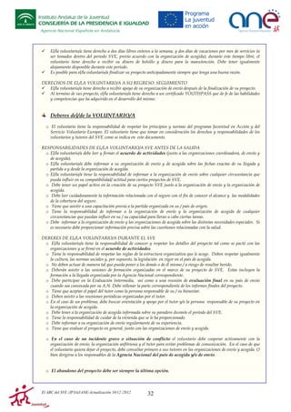 Instituto Andaluz de la Juventud
CONSEJERÍA DE LA PRESIDENCIA E IGUALDAD
Agencia Nacional Española en Andalucía

El/la voluntario/a tiene derecho a dos días libres enteros a la semana, y dos días de vacaciones por mes de servicios (a
ser tomados dentro del periodo SVE, previo acuerdo con la organización de acogida); durante este tiempo libre, el
voluntario tiene derecho a recibir su dinero de bolsillo y dinero para la manutención. Debe tener igualmente
alojamiento disponible durante este periodo.
Es posible para el/la voluntario/a finalizar su proyecto anticipadamente siempre que tenga una buena razón.
DERECHOS DE EL/LA VOLUNTARIO/A A SU REGRESO: SEGUIMIENTO
El/la voluntario/a tiene derecho a recibir apoyo de su organización de envío después de la finalización de su proyecto.
Al termino de sus proyecto, el/la voluntario/a tiene derecho a un certificado YOUTHPASS que de fe de las habilidades
y competencias que ha adquirido en el desarrollo del mismo.

Deberes del/de la VOLUNTARIO/A
o El voluntario tiene la responsabilidad de respetar los principios y normas del programa Juventud en Acción y del
Servicio Voluntario Europeo. El voluntario tiene que tomar en consideración los derechos y responsabilidades de los
voluntarios y tutores del SVE como se indica en este documento.
RESPONSABILIDADES DE EL/LA VOLUNTARIO/A SVE ANTES DE LA SALIDA
o El/la voluntario/a debe leer y firmar el acuerdo de actividades (junto a las organizaciones coordinadora, de envío y
de acogida).
o El/la voluntario/a debe informar a su organización de envío y de acogida sobre las fechas exactas de su llegada y
partida a y desde la organización de acogida.
o El/la voluntario/a tiene la responsabilidad de informar a la organización de envío sobre cualquier circunstancia que
pueda influir en su compatibilidad/ actitud para ciertos proyectos de SVE.
o Debe tener un papel activo en la creación de su proyecto SVE junto a la organización de envío y la organización de
acogida.
o Debe leer cuidadosamente la información relacionada con el seguro con el fin de conocer el alcance y las modalidades
de la cobertura del seguro.
o Tiene que asistir a una capacitación previa a la partida organizada en su / país de origen.
o Tiene la responsabilidad de informar a la organización de envío y la organización de acogida de cualquier
circunstancias que puedan influir en su / su capacidad para llevar a cabo ciertas tareas.
o Debe informar a la organización de envío y las organizaciones de acogida sobre las distintas necesidades especiales. Si
es necesario debe proporcionar información precisa sobre las cuestiones relacionadas con la salud.
DEBERES DE EL/LA VOLUNTARIO/A DURANTE EL SVE
o El/la voluntario/a tiene la responsabilidad de conocer y respetar los detalles del proyecto tal como se pactó con las
organizaciones y se firmó en el acuerdo de actividades.
o Tiene la responsabilidad de respetar las reglas de la estructura organizativa que le acoge. Deben respetar igualmente
la cultura, las normas sociales y, por supuesto, la legislación en vigor en el país de acogida.
o No deben actuar de manera tal que pueda poner a los demás o de él mismo / a riesgo de resultar herido.
o Deberán asistir a las sesiones de formación organizadas en el marco de su proyecto de SVE. Estas incluyen la
formación a la llegada organizada por la Agencia Nacional correspondiente.
o Debe participar en la Evaluación Intermedia, así como a una reunión de evaluación final en su país de envío
cuando sea convocada por su A.N. Debe rellenar la parte correspondiente de los informes finales del proyecto.
o Tiene que aceptar el papel del tutor como la persona responsable de su / su bienestar.
o Deben asistir a las reuniones periódicas organizadas por el tutor.
o En el caso de un problema, debe buscar orientación y apoyo por el tutor y/o la persona responsable de su proyecto en
la organización de acogida.
o Debe tener a la organización de acogida informada sobre su paradero durante el período del SVE.
o Tiene la responsabilidad de cuidar de la vivienda que se le ha proporcionado.
o Debe informar a su organización de envío regularmente de su experiencia.
o Tiene que evaluar el proyecto en general, junto con las organizaciones de envío y acogida.
o En el caso de un incidente grave o situación de conflicto el voluntario debe cooperar activamente con la
organización de envío, la organización anfitriona y el tutor para evitar problemas de comunicación. En el caso de que
el voluntario quiera dejar el proyecto, debe consultar primero a sus tutores en las organizaciones de envío y acogida. O
bien dirigirse a los responsables de la Agencia Nacional del país de acogida y/o de envío.

o El abandono del proyecto debe ser siempre la última opción.

El ABC del SVE /JP/IAJ/ANE-Actualización 10/12 /2012

32

 