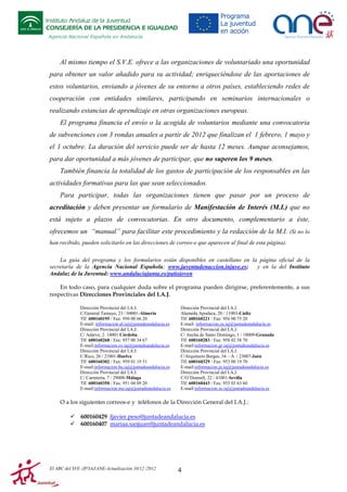 Instituto Andaluz de la Juventud
CONSEJERÍA DE LA PRESIDENCIA E IGUALDAD
Agencia Nacional Española en Andalucía

Al mismo tiempo el S.V.E. ofrece a las organizaciones de voluntariado una oportunidad
para obtener un valor añadido para su actividad; enriqueciéndose de las aportaciones de
estos voluntarios, enviando a jóvenes de su entorno a otros países, estableciendo redes de
cooperación con entidades similares, participando en seminarios internacionales o
realizando estancias de aprendizaje en otras organizaciones europeas.
El programa financia el envío o la acogida de voluntarios mediante una convocatoria
de subvenciones con 3 rondas anuales a partir de 2012 que finalizan el 1 febrero, 1 mayo y
el 1 octubre. La duración del servicio puede ser de hasta 12 meses. Aunque aconsejamos,
para dar oportunidad a más jóvenes de participar, que no superen los 9 meses.
También financia la totalidad de los gastos de participación de los responsables en las
actividades formativas para las que sean seleccionados.
Para participar, todas las organizaciones tienen que pasar por un proceso de
acreditación y deben presentar un formulario de Manifestación de Interés (M.I.) que no
está sujeto a plazos de convocatorias. En otro documento, complementario a éste,
ofrecemos un “manual” para facilitar este procedimiento y la redacción de la M.I. (Si no lo
han recibido, pueden solicitarlo en las direcciones de correo-e que aparecen al final de esta página).
La guía del programa y los formularios están disponibles en castellano en la página oficial de la
secretaría de la Agencia Nacional Española; www.juventudenaccion.injuve.es;
y en la del Instituto
Andaluz de la Juventud: www.andaluciajunta.es/patiojoven
En todo caso, para cualquier duda sobre el programa pueden dirigirse, preferentemente, a sus
respectivas Direcciones Provinciales del I.A.J.
Dirección Provincial del I.A.J.
C/General Tamayo, 23 / 04001-Almería
Tlf: 600160195 / Fax: 950 00 66 20
E-mail: informacion.al.iaj@juntadeandalucia.es
Dirección Provincial del I.A.J.
C/ Adarve, 2. 14001 Córdoba.
Tlf: 600160268 / Fax: 957 00 34 67
E-mail:informacion.co.iaj@juntadeandalucia.es
Dirección Provincial del I.A.J.
C/Rico, 26 / 21001-Huelva
Tlf: 600160302 / Fax: 959 01 19 51
E-mail:informacion.hu.iaj@juntadeandalucia.es
Dirección Provincial del I.A.J.
C/ Carretería, 7 / 29008-Málaga
Tlf: 600160350 / Fax: 951 04 09 20
E-mail:informacion.ma.iaj@juntadeandalucia.es

Dirección Provincial del I.A.J.
Alameda Apodaca, 20 / 11003-Cádiz
Tlf: 600160221 / Fax: 956 00 75 20
E-mail: informacion.ca.iaj@juntadeandalucia.es
Dirección Provincial del I.A.J.
C/ Ancha de Santo Domingo, 1 / 18009-Granada
Tlf: 600160283 / Fax: 958 02 58 70
E-mail:informacion.gr.iaj@juntadeandalucia.es
Dirección Provincial del I.A.J.
C/Arquitecto Berges, 34 – A / 23007-Jaén
Tlf: 600160329 / Fax: 953 00 19 70
E-mail:informacion.ja.iaj@juntadeandalucia.es
Dirección Provincial del I.A.J.
C/O´Donnell, 22 / 41001-Sevilla
Tlf: 600160443 / Fax: 955 03 63 60
E-mail:informacion.se.iaj@juntadeandalucia.es

O a los siguientes correos-e y teléfonos de la Dirección General del I.A.J.:
600160429 fjavier.peso@juntadeandalucia.es
600160407 mariaa.sanjuan@juntadeandalucia.es

El ABC del SVE /JP/IAJ/ANE-Actualización 10/12 /2012

4

 