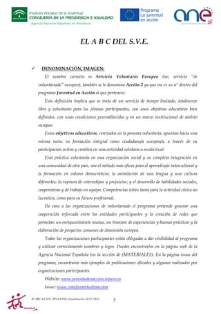Instituto Andaluz de la Juventud
CONSEJERÍA DE LA PRESIDENCIA E IGUALDAD
Agencia Nacional Española en Andalucía

EL A B C DEL S.V.E.

DENOMINACIÓN, IMAGEN:
El nombre correcto es Servicio Voluntario Europeo (no, servicio “de
voluntariado” europeo); también se le denomina Acción 2 ya que ese es su nº dentro del
programa Juventud en Acción al que pertenece.
Esta definición implica que se trata de un servicio de tiempo limitado, totalmente
libre y voluntario para los jóvenes participantes, con unos objetivos educativos bien
definidos, con unas condiciones preestablecidas y en un marco institucional de ámbito
europeo.
Estos objetivos educativos, centrados en la persona voluntaria, apuntan hacia una
misma meta: su formación integral como ciudadano/a europeo/a, a través de su
participación activa y creativa en una actividad solidaria a escala local.
Está práctica voluntaria en una organización social y su completa integración en
una comunidad de otro país, son el método más eficaz para el aprendizaje intercultural y
la formación en valores democráticos; la asimilación de una lengua y una cultura
diferentes; la ruptura de estereotipos y prejuicios; y el desarrollo de habilidades sociales,
cooperativas y de trabajo en equipo. Competencias útiles tanto para la actividad cívica no
lucrativa, como para su futuro profesional.
De cara a las organizaciones de voluntariado el programa pretende generar una
cooperación reforzada entre las entidades participantes y la creación de redes que
permitan un enriquecimiento mutuo, un trasvase de experiencias y buenas prácticas y la
elaboración de proyectos comunes de dimensión europea.
Todas las organizaciones participantes están obligadas a dar visibilidad al programa
y utilizar correctamente nombres y logos. Puedes encontrarlos en la página web de la
Agencia Nacional Española (en la sección de (MATERIALES). En la página issuu del
programa, encontrarás más ejemplos de publicaciones oficiales y algunos realizados por
organizaciones participantes.
Website: www.juventudenaccion.injuve.es
Issuu: issuu.com/juventudenaccion
El ABC del SVE /JP/IAJ/ANE-Actualización 10/12 /2012

5

 