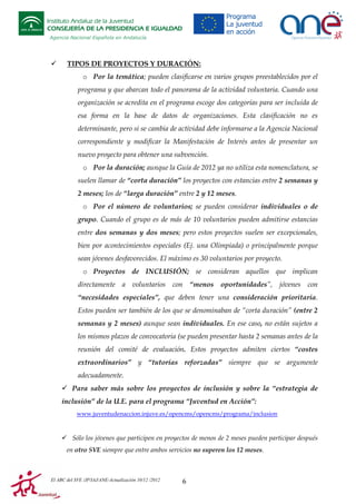 Instituto Andaluz de la Juventud
CONSEJERÍA DE LA PRESIDENCIA E IGUALDAD
Agencia Nacional Española en Andalucía

TIPOS DE PROYECTOS Y DURACIÓN:
o Por la temática; pueden clasificarse en varios grupos preestablecidos por el
programa y que abarcan todo el panorama de la actividad voluntaria. Cuando una
organización se acredita en el programa escoge dos categorías para ser incluida de
esa forma en la base de datos de organizaciones. Esta clasificación no es
determinante, pero si se cambia de actividad debe informarse a la Agencia Nacional
correspondiente y modificar la Manifestación de Interés antes de presentar un
nuevo proyecto para obtener una subvención.
o Por la duración; aunque la Guía de 2012 ya no utiliza esta nomenclatura, se
suelen llamar de “corta duración” los proyectos con estancias entre 2 semanas y
2 meses; los de “larga duración” entre 2 y 12 meses.
o Por el número de voluntarios; se pueden considerar individuales o de
grupo. Cuando el grupo es de más de 10 voluntarios pueden admitirse estancias
entre dos semanas y dos meses; pero estos proyectos suelen ser excepcionales,
bien por acontecimientos especiales (Ej. una Olimpiada) o principalmente porque
sean jóvenes desfavorecidos. El máximo es 30 voluntarios por proyecto.
o Proyectos de INCLUSIÓN; se consideran aquellos que implican
directamente a voluntarios con “menos oportunidades”, jóvenes con
“necesidades especiales”, que deben tener una consideración prioritaria.
Estos pueden ser también de los que se denominaban de “corta duración” (entre 2
semanas y 2 meses) aunque sean individuales. En ese caso, no están sujetos a
los mismos plazos de convocatoria (se pueden presentar hasta 2 semanas antes de la
reunión del comité de evaluación. Estos proyectos admiten ciertos “costes
extraordinarios” y “tutorías reforzadas” siempre que se argumente
adecuadamente.
Para saber más sobre los proyectos de inclusión y sobre la “estrategia de
inclusión” de la U.E. para el programa “Juventud en Acción”:
www.juventudenaccion.injuve.es/opencms/opencms/programa/inclusion

Sólo los jóvenes que participen en proyectos de menos de 2 meses pueden participar después
en otro SVE siempre que entre ambos servicios no superen los 12 meses.

El ABC del SVE /JP/IAJ/ANE-Actualización 10/12 /2012

6

 