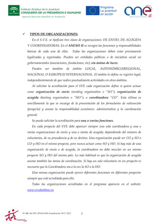 Instituto Andaluz de la Juventud
CONSEJERÍA DE LA PRESIDENCIA E IGUALDAD
Agencia Nacional Española en Andalucía

TIPOS DE ORGANIZACIONES:
En el S.V.E. se tipifican tres clases de organizaciones: DE ENVÍO, DE ACOGIDA
Y COORDINADORAS. En el ANEXO II se recogen las funciones y responsabilidades
básicas de cada una de ellas.

Todas las organizaciones deben estar previamente

legalizadas y registradas. Pueden ser entidades públicas o de iniciativa social no
gubernamentales (asociaciones, fundaciones, etc); sin ánimo de lucro.
Pueden

ser

también

de

ámbito

LOCAL,

AUTONÓMICO/REGIONAL,

NACIONAL O EUROPEO/ INTERNACIONAL. El ámbito lo define su registro legal,
independientemente de que realice puntualmente actividades en otros ámbitos.
Al solicitar la acreditación para el SVE cada organización define si quiere actuar
como organización de envío (sending organisation o “SO”); organización de
acogida (hosting organisation o “HO”); o coordinadora “CO”. Esta última es
sencillamente la que se encarga de la presentación de los formularios de subvención
(proyecto) y asume la responsabilidad económico- administrativa y la coordinación
general.
Se puede solicitar la acreditación para una o varias funciones.
En cada proyecto del SVE debe aparecer siempre una sola coordinadora y una o
varias organizaciones de envío y una o varias de acogida; dependiendo del número de
voluntarios, de su procedencia y de su destino. Una organización puede ser CO y SO o
CO y HO en el mismo proyecto, pero nunca actuar como SO y HO. Si hay más de una
organización de envío o de acogida, la coordinadora no debe mezclar en un mismo
proyecto SO y HO del mismo país. Lo más habitual es que la organización de acogida
asuma también las tareas de coordinación. Si hay un solo voluntario en un proyecto es
necesario que la Coordinadora sea a la vez la SO o la HO.
Una misma organización puede ejercer diferentes funciones en diferentes proyectos
siempre que esté acreditada para ello.
Todas las organizaciones acreditadas en el programa aparecen en el website:
www.evsdatabase.eu

El ABC del SVE /JP/IAJ/ANE-Actualización 10/12 /2012

7

 