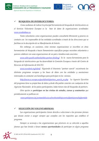 Instituto Andaluz de la Juventud
CONSEJERÍA DE LA PRESIDENCIA E IGUALDAD
Agencia Nacional Española en Andalucía

BUSQUEDA DE INTERLOCUTORES:
Como acabamos de indicar la principal herramienta de búsqueda de interlocutores en
el Servicio Voluntario Europeo es la

base de datos de organizaciones acreditadas:

www.evsdatabase.eu
Tanto voluntarios como organizaciones pueden consultarla libremente y ponerse en
contacto con los responsables de las entidades acreditadas a través de las direcciones que se
facilitan en la descripción de su Manifestación de Interés.
Sin embargo, en ocasiones, estas mismas organizaciones se inscriben en otras
herramientas de búsqueda o hacen llamamientos específicos porque necesitan voluntarios o
quieren colaborar con unas organizaciones de un país o temática más concretos:
www.salto-youth.net/tools/otlas-partner-finding/ Es la nueva herramienta para la
búsqueda de interlocutores que ha desarrollado la Comisión Europea a través del Centro de
Recursos de Información de SALTO.
www.eurodesk.org/edesk/ Siguiendo el itinerario “partner search” encontrarás los
distintos programas europeos y las bases de datos con las entidades y asociaciones
interesadas en contactar con homólogos para participar en los mismos.
http://eacea.ec.europa.eu/youth/tools/partner_search_en.php

La Agencia Ejecutiva

del programa tiene su propia base de datos y desde ella podrás conectar con cualquiera de las
Agencias Nacionales de los países participantes, todas tienen vías de búsquedas de partners.
Otra opción es participar en las visitas de estudio, cursos y seminarios que
periódicamente se publican en:
www.patiojoven.iaj.juntaandalucia.es/institutodelajuventud/patiojoven/iaj/portada

SELECCIÓN DE VOLUNTARIOS/AS:
Las organizaciones participantes tienen derecho a seleccionar a las personas jóvenes
que desean enviar o acoger siempre que cumplan con los requisitos que establece el
programa.
Siempre se aconseja a las organizaciones que prioricen en su selección a aquellos
jóvenes que han tenido o tienen menos oportunidades de participar en algún programa

El ABC del SVE /JP/IAJ/ANE-Actualización 10/12 /2012

8

 