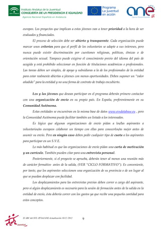 Instituto Andaluz de la Juventud
CONSEJERÍA DE LA PRESIDENCIA E IGUALDAD
Agencia Nacional Española en Andalucía

europeo. Los proyectos que implican a estos jóvenes van a tener prioridad a la hora de ser
evaluados y financiados.
El proceso de selección debe ser abierto y transparente. Cada organización puede
marcar unos criterios para que el perfil de los voluntarios se adapte a sus intereses, pero
nunca puede existir discriminación por cuestiones religiosas, políticas, étnicas o de
orientación sexual. Tampoco puede exigirse el conocimiento previo del idioma del país de
acogida y está prohibido seleccionar en función de titulaciones académicas o profesionales.
Las tareas deben ser simples, de apoyo y subsidiaras a la de los profesionales de la entidad
para estar realmente abiertas a jóvenes con menos oportunidades. Deben suponer un “valor
añadido” para la entidad y no una forma de contrato de trabajo encubierto.

Los y las jóvenes que desean participar en el programa deberán primero contactar
con una organización de envío en su propio país. En España, preferentemente en su
Comunidad Autónoma.
Estas entidades se encuentran en la misma base de datos www.evsdatabase.eu , pero
la Comunidad Autónoma puede facilitar también un listado a los interesados.
Es lógico que algunas organizaciones de envío pidan a los/las aspirantes a
voluntarios/as europeos colaborar un tiempo con ellas para conocerlos/as mejor antes de
asumir su envío. Pero en ningún caso deben pedir cualquier tipo de cuota a los aspirantes
para participar en un S.V.E.
Lo más habitual es que las organizaciones de envío pidan una carta de motivación
y un currículo. También pueden citar para una entrevista personal.
Posteriormente, si el proyecto se aprueba, deberán tener al menos una reunión más
de carácter formativo antes de la salida, (VER “CICLO FORMATIVO”). Es conveniente,
por tanto, que los aspirantes seleccionen una organización de su provincia o de un lugar al
que se puedan desplazar con facilidad.
Los desplazamientos para las entrevistas previas deben correr a cargo del aspirante,
pero si algún desplazamiento es necesario para la sesión de formación antes de la salida en la
entidad de envío, ésta debería correr con los gastos ya que recibe una pequeña cantidad para
estos conceptos.

El ABC del SVE /JP/IAJ/ANE-Actualización 10/12 /2012

9

 
