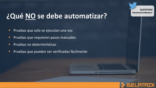 QUESTIONS
#AutomationBelatrix
¿Qué NO se debe automatizar?
 Pruebas que solo se ejecutan una vez
 Pruebas que requieren pasos manuales
 Pruebas no determinísticas
 Pruebas que pueden ser verificadas fácilmente
 