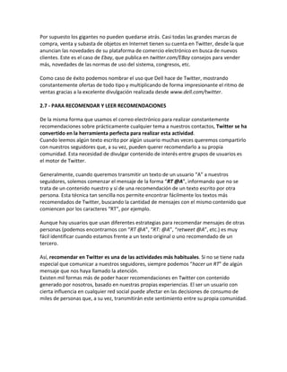 Por supuesto los gigantes no pueden quedarse atrás. Casi todas las grandes marcas de 
compra, venta y subasta de objetos en Internet tienen su cuenta en Twitter, desde la que 
anuncian las novedades de su plataforma de comercio electrónico en busca de nuevos 
clientes. Este es el caso de Ebay, que publica en twitter.com/EBay consejos para vender 
más, novedades de las normas de uso del sistema, congresos, etc. 
Como caso de éxito podemos nombrar el uso que Dell hace de Twitter, mostrando 
constantemente ofertas de todo tipo y multiplicando de forma impresionante el ritmo de 
ventas gracias a la excelente divulgación realizada desde www.dell.com/twitter. 
2.7 - PARA RECOMENDAR Y LEER RECOMENDACIONES 
De la misma forma que usamos el correo electrónico para realizar constantemente 
recomendaciones sobre prácticamente cualquier tema a nuestros contactos, Twitter se ha 
convertido en la herramienta perfecta para realizar esta actividad. 
Cuando leemos algún texto escrito por algún usuario muchas veces queremos compartirlo 
con nuestros seguidores que, a su vez, pueden querer recomendarlo a su propia 
comunidad. Esta necesidad de divulgar contenido de interés entre grupos de usuarios es 
el motor de Twitter. 
Generalmente, cuando queremos transmitir un texto de un usuario “A” a nuestros 
seguidores, solemos comenzar el mensaje de la forma “RT @A”, informando que no se 
trata de un contenido nuestro y sí de una recomendación de un texto escrito por otra 
persona. Esta técnica tan sencilla nos permite encontrar fácilmente los textos más 
recomendados de Twitter, buscando la cantidad de mensajes con el mismo contenido que 
comiencen por los caracteres “RT”, por ejemplo. 
Aunque hay usuarios que usan diferentes estrategias para recomendar mensajes de otras 
personas (podemos encontrarnos con “RT @A”, “RT: @A”, “retweet @A”, etc.) es muy 
fácil identificar cuando estamos frente a un texto original o uno recomendado de un 
tercero. 
Así, recomendar en Twitter es una de las actividades más habituales. Si no se tiene nada 
especial que comunicar a nuestros seguidores, siempre podemos “hacer un RT” de algún 
mensaje que nos haya llamado la atención. 
Existen mil formas más de poder hacer recomendaciones en Twitter con contenido 
generado por nosotros, basado en nuestras propias experiencias. El ser un usuario con 
cierta influencia en cualquier red social puede afectar en las decisiones de consumo de 
miles de personas que, a su vez, transmitirán este sentimiento entre su propia comunidad. 
 