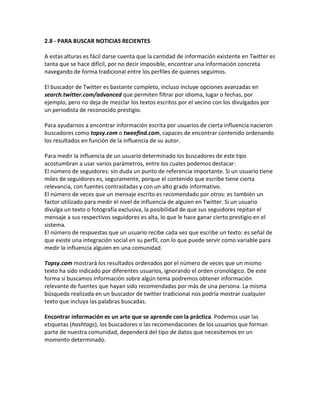 2.8 - PARA BUSCAR NOTICIAS RECIENTES 
A estas alturas es fácil darse cuenta que la cantidad de información existente en Twitter es 
tanta que se hace difícil, por no decir imposible, encontrar una información concreta 
navegando de forma tradicional entre los perfiles de quienes seguimos. 
El buscador de Twitter es bastante completo, incluso incluye opciones avanzadas en 
search.twitter.com/advanced que permiten filtrar por idioma, lugar o fechas, por 
ejemplo, pero no deja de mezclar los textos escritos por el vecino con los divulgados por 
un periodista de reconocido prestigio. 
Para ayudarnos a encontrar información escrita por usuarios de cierta influencia nacieron 
buscadores como topsy.com o tweefind.com, capaces de encontrar contenido ordenando 
los resultados en función de la influencia de su autor. 
Para medir la influencia de un usuario determinado los buscadores de este tipo 
acostumbran a usar varios parámetros, entre los cuales podemos destacar: 
El número de seguidores: sin duda un punto de referencia importante. Si un usuario tiene 
miles de seguidores es, seguramente, porque el contenido que escribe tiene cierta 
relevancia, con fuentes contrastadas y con un alto grado informativo. 
El número de veces que un mensaje escrito es recomendado por otros: es también un 
factor utilizado para medir el nivel de influencia de alguien en Twitter. Si un usuario 
divulga un texto o fotografía exclusiva, la posibilidad de que sus seguidores repitan el 
mensaje a sus respectivos seguidores es alta, lo que le hace ganar cierto prestigio en el 
sistema. 
El número de respuestas que un usuario recibe cada vez que escribe un texto: es señal de 
que existe una integración social en su perfil, con lo que puede servir como variable para 
medir la influencia alguien en una comunidad. 
Topsy.com mostrará los resultados ordenados por el número de veces que un mismo 
texto ha sido indicado por diferentes usuarios, ignorando el orden cronológico. De este 
forma si buscamos información sobre algún tema podremos obtener información 
relevante de fuentes que hayan sido recomendadas por más de una persona. La misma 
búsqueda realizada en un buscador de twitter tradicional nos podría mostrar cualquier 
texto que incluya las palabras buscadas. 
Encontrar información es un arte que se aprende con la práctica. Podemos usar las 
etiquetas (hashtags), los buscadores o las recomendaciones de los usuarios que forman 
parte de nuestra comunidad, dependerá del tipo de datos que necesitemos en un 
momento determinado. 
 