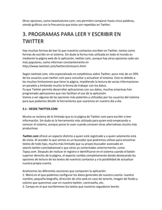 Otras opciones, como tweetvolume.com, nos permiten comparar hasta cinco palabras, 
viendo gráficos con la frecuencia que éstas son repetidas en Twitter. 
3. PROGRAMAS PARA LEER Y ESCRIBIR EN 
TWITTER 
Hay muchas formas de leer lo que nuestros contactos escriben en Twitter, tantas como 
formas de escribir en el sistema. Sin duda la forma más utilizada en todo el mundo es 
mediante la página web de la aplicación, twitter.com, aunque hay otras opciones cada vez 
más populares, como informan constantemente en 
http://www.twitstat.com/twitterclientusers.html. 
Según twitstat.com, sitio especializado en estadísticas sobre Twitter, poco más de un 20% 
de los usuarios usan twitter.com para consultar y actualizar el sistema. Esto es debido a 
las muchas limitaciones que tiene la página, impidiendo la lectura de varias informaciones 
en paralelo y limitando mucho la forma de trabajar con los datos. 
Ya que Twitter permite desarrollar aplicaciones con sus datos, muchas empresas han 
programado aplicaciones que nos facilitan el uso de la aplicación. 
Vamos a ver algunas de las opciones más potentes y utilizadas por los usuarios del sistema 
para que podamos decidir la herramienta que usaremos en nuestro día a día. 
3.1 - DESDE TWITTER.COM 
Mucho se reclama de lo limitada que es la página de Twitter.com para escribir o leer 
información. Sin duda es la herramienta más utilizada para quien está empezando a 
conocer el sistema, aunque pocos lo usan cuando conocen otras alternativas mucho más 
productivas. 
Twitter.com ofrece un aspecto distinto a quien está registrado y a quien solamente está 
de visita. Al acceder lo que vemos es un buscador que podremos utilizar para encontrar 
textos de todo tipo, mucho más limitado que su propio buscador avanzado en 
search.twitter.com/advanced o que otros ya comentados anteriormente, como 
Topsy.com. Después de realizar el registro e identificarse en el sistema usando el botón 
superior derecho de la página, el aspecto cambia completamente dando destacando las 
opciones de lectura de los textos de nuestros contactos y a la posibilidad de actualizar 
nuestra propia cuenta. 
Analicemos las diferentes secciones que componen la aplicación: 
1. Menú en el que podemos configurar los datos generales de nuestra cuenta: nuestro 
nombre, pequeña biografía, dirección de sitio web en caso de tenerlo, imagen de fondo y 
colores que queremos usar en nuestro twitter, contraseña, etc. 
2. Campo en el que escribiremos los textos que nuestros seguidores leerán. 
 