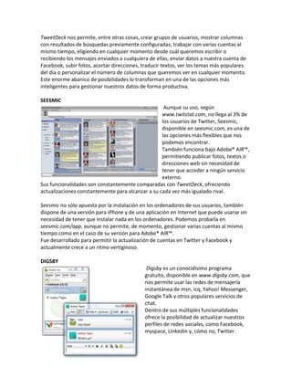 TweetDeck nos permite, entre otras cosas, crear grupos de usuarios, mostrar columnas 
con resultados de búsquedas previamente configuradas, trabajar con varias cuentas al 
mismo tiempo, eligiendo en cualquier momento desde cuál queremos escribir o 
recibiendo los mensajes enviados a cualquiera de ellas, enviar datos a nuestra cuenta de 
Facebook, subir fotos, acortar direcciones, traducir textos, ver los temas más populares 
del día o personalizar el número de columnas que queremos ver en cualquier momento. 
Este enorme abanico de posibilidades lo transforman en una de las opciones más 
inteligentes para gestionar nuestros datos de forma productiva. 
SEESMIC 
Aunque su uso, según 
www.twitstat.com, no llega al 3% de 
los usuarios de Twitter, Seesmic, 
disponible en seesmic.com, es una de 
las opciones más flexibles que nos 
podemos encontrar. 
También funciona bajo Adobe® AIR™, 
permitiendo publicar fotos, textos o 
direcciones web sin necesidad de 
tener que acceder a ningún servicio 
externo. 
Sus funcionalidades son constantemente comparadas con TweetDeck, ofreciendo 
actualizaciones constantemente para alcanzar a su cada vez más igualado rival. 
Seesmic no sólo apuesta por la instalación en los ordenadores de sus usuarios, también 
dispone de una versión para iPhone y de una aplicación en Internet que puede usarse sin 
necesidad de tener que instalar nada en los ordenadores. Podemos probarla en 
seesmic.com/app, aunque no permite, de momento, gestionar varias cuentas al mismo 
tiempo como en el caso de su versión para Adobe® AIR™. 
Fue desarrollado para permitir la actualización de cuentas en Twitter y Facebook y 
actualmente crece a un ritmo vertiginoso. 
DIGSBY 
Digsby es un conocidísimo programa 
gratuito, disponible en www.digsby.com, que 
nos permite usar las redes de mensajería 
instantánea de msn, icq, Yahoo! Messenger, 
Google Talk y otros populares servicios de 
chat. 
Dentro de sus múltiples funcionalidades 
ofrece la posibilidad de actualizar nuestros 
perfiles de redes sociales, como Facebook, 
myspace, Linkedin y, cómo no, Twitter. 
 