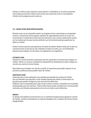 Aunque no ofrece tantas opciones como Seesmic o TweetDeck, es una de las opciones 
más usadas por permitir realizar varias tareas de nuestro día a día sin necesidad de 
instalar varios programas para cada una. 
3.3 - DESDE SITIOS WEB ESPECIALIZADOS 
Muchas veces nos es imposible instalar un programa de los comentados en el apartado 
anterior. Limitaciones de los equipos, políticas de seguridad del recinto en el que nos 
encontremos o cautela para evitar que otras personas usen nuestras aplicaciones suelen 
ser los motivos por los que muchos prefieren una herramienta web para gestionar los 
datos en Twitter. 
Existen muchas opciones para gestionar los datos de twitter desde la web, por lo que nos 
concentraremos en dos de las más utilizadas en todo el mundo, con una infinidad de 
opciones para trabajar con los textos, los seguidores y los seguidores. 
COTWEET.COM 
Cotweet es una de las últimas soluciones que han aparecido en Internet para trabajar en 
Twitter. Ofrece un entorno completísimo especialmente diseñado para quien trabaja con 
más de una cuenta al mismo tiempo. 
Recordemos que trabajar con más de un perfil es importante para poder separar el uso 
personal y profesional que pueden hacer de Twitter. 
HOOTSUITE.COM 
Hootsuite.com es otra aplicación muy utilizada para gestión de cuentas de Twitter. 
Con una filosofía muy parecida a la de Cotweet apuesta por dividir la información en 
pestañas que pueden configurarse de varias formas diferentes. 
Podemos crear una pestaña para cada una de nuestras cuentas, o pestañas con resultados 
de búsquedas que nos interesen. Toda la información puede visualizarse en varios paneles 
verticales, permitiendo cada pestaña incluir de uno hasta cuatro diferentes. 
BRIZZLY 
En brizzly.com podemos encontrarnos con un excelente programa para gestionar cuentas 
de Twitter, proyecto realizado por la empresa thinglabs.com, creadores del famoso lector 
Google Reader. 
 