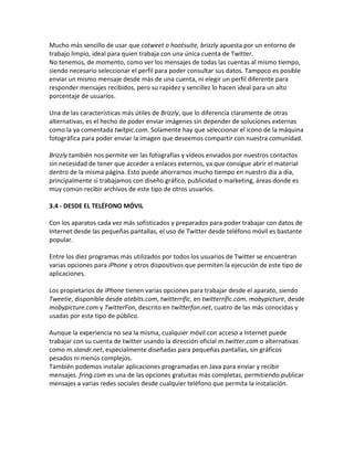 Mucho más sencillo de usar que cotweet o hootsuite, brizzly apuesta por un entorno de 
trabajo limpio, ideal para quien trabaja con una única cuenta de Twitter. 
No tenemos, de momento, como ver los mensajes de todas las cuentas al mismo tiempo, 
siendo necesario seleccionar el perfil para poder consultar sus datos. Tampoco es posible 
enviar un mismo mensaje desde más de una cuenta, ni elegir un perfil diferente para 
responder mensajes recibidos, pero su rapidez y sencillez lo hacen ideal para un alto 
porcentaje de usuarios. 
Una de las características más útiles de Brizzly, que lo diferencia claramente de otras 
alternativas, es el hecho de poder enviar imágenes sin depender de soluciones externas 
como la ya comentada twitpic.com. Solamente hay que seleccionar el icono de la máquina 
fotográfica para poder enviar la imagen que deseemos compartir con nuestra comunidad. 
Brizzly también nos permite ver las fotografías y vídeos enviados por nuestros contactos 
sin necesidad de tener que acceder a enlaces externos, ya que consigue abrir el material 
dentro de la misma página. Esto puede ahorrarnos mucho tiempo en nuestro día a día, 
principalmente si trabajamos con diseño gráfico, publicidad o marketing, áreas donde es 
muy común recibir archivos de este tipo de otros usuarios. 
3.4 - DESDE EL TELÉFONO MÓVIL 
Con los aparatos cada vez más sofisticados y preparados para poder trabajar con datos de 
Internet desde las pequeñas pantallas, el uso de Twitter desde teléfono móvil es bastante 
popular. 
Entre los diez programas más utilizados por todos los usuarios de Twitter se encuentran 
varias opciones para iPhone y otros dispositivos que permiten la ejecución de este tipo de 
aplicaciones. 
Los propietarios de iPhone tienen varias opciones para trabajar desde el aparato, siendo 
Tweetie, disponible desde atebits.com, twitterrific, en twitterrific.com, mobypicture, desde 
mobypicture.com y TwitterFon, descrito en twitterfon.net, cuatro de las más conocidas y 
usadas por este tipo de público. 
Aunque la experiencia no sea la misma, cualquier móvil con acceso a Internet puede 
trabajar con su cuenta de twitter usando la dirección oficial m.twitter.com o alternativas 
como m.slandr.net, especialmente diseñadas para pequeñas pantallas, sin gráficos 
pesados ni menús complejos. 
También podemos instalar aplicaciones programadas en Java para enviar y recibir 
mensajes. fring.com es una de las opciones gratuitas más completas, permitiendo publicar 
mensajes a varias redes sociales desde cualquier teléfono que permita la instalación. 
 