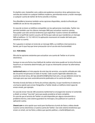 En jtwitter.com, tinytwitter.com y abiro.com podemos encontrar otras aplicaciones muy 
sencillas de instalar en cualquier teléfono moderno, permitiendo enviar y recibir mensajes 
a cualquier cuenta de twitter de forma sencilla e intuitiva. 
Para BlackBerry tenemos también varias opciones disponibles, siendo la ofrecida por 
twibble.de una de las más populares. 
En caso de no tener un teléfono compatible con las aplicaciones mostradas, Twitter nos 
permite también usar los clásicos mensajes SMS para actualizar nuestras cuentas. 
Para poder usar este servicio tendremos que especificar nuestro número de teléfono 
móvil en el perfil de nuestro usuario, de forma que cada vez que mandemos un mensaje 
SMS al teléfono +52 762 4801423 la aplicación reconocerá al creador del texto para 
actualizar su cuenta. 
Por supuesto ni siempre el envío de un mensaje SMS a un teléfono internacional es 
barato, por lo que hay que tener precaución con el uso de esta funcionalidad. 
3.5 - POR EMAIL 
Otra de las opciones existentes para actualizar una cuenta de Twitter es el correo 
electrónico. 
Aunque no sea una forma muy habitual de realizar esta tarea puede ser la única forma de 
hacerlo en un momento determinado, por lo que es interesante conocer las alternativas 
existentes. 
twittermail.com es el más popular de este tipo de servicios, una opción utilizada por más 
de cincuenta mil personas en todo el mundo. Cada usuario registrado obtendrá una 
cuenta de email única, del tipo abcdef1234@twittermail.com, a la que deberán enviar los 
mensajes para que sean automáticamente publicados en la cuenta de twitter. 
Permite el envío de fotos en forma de archivos adjuntos, lo que transforma el sistema en 
una buena opción para enviar fotografías a Twitter desde un teléfono móvil capaz de 
enviar emails, por ejemplo. 
En caso de enviar más de 140 caracteres twittermail se encargará de recortar el contenido 
y añadir un enlace "Lea más" para que pueda accederse al texto completo. 
En caso de que el servicio de Twitter no esté disponible por alguna manutención o 
problema técnico, este sistema guardará los mensajes y los publicará en cuanto la 
aplicación vuelva. 
2tweet.com es otra opción que nació para facilitarnos el envío de fotos y vídeos desde 
nuestro correo electrónico a nuestra cuenta de Twitter. Con este sistema tendremos que 
enviar un email, con las fotos y vídeos que queráis publicar, a twitter@2pad.com, 
 