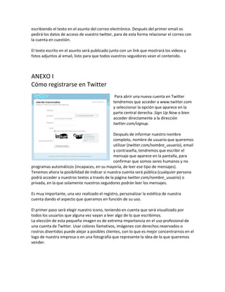 escribiendo el texto en el asunto del correo electrónico. Después del primer email os 
pedirá los datos de acceso de vuestro twitter, para de esta forma relacionar el correo con 
la cuenta en cuestión. 
El texto escrito en el asunto será publicado junto con un link que mostrará los vídeos y 
fotos adjuntos al email, listo para que todos vuestros seguidores vean el contenido. 
ANEXO I 
Cómo registrarse en Twitter 
Para abrir una nueva cuenta en Twitter 
tendremos que acceder a www.twitter.com 
y seleccionar la opción que aparece en la 
parte central derecha: Sign Up Now o bien 
acceder directamente a la dirección 
twitter.com/signup. 
Después de informar nuestro nombre 
completo, nombre de usuario que queremos 
utilizar (twitter.com/nombre_usuario), email 
y contraseña, tendremos que escribir el 
mensaje que aparece en la pantalla, para 
confirmar que somos seres humanos y no 
programas automáticos (incapaces, en su mayoría, de leer ese tipo de mensajes). 
Tenemos ahora la posibilidad de indicar si nuestra cuenta será pública (cualquier persona 
podrá acceder a nuestros textos a través de la página twitter.com/nombre_usuario) o 
privada, en la que solamente nuestros seguidores podrán leer los mensajes. 
Es muy importante, una vez realizado el registro, personalizar la estética de nuestra 
cuenta dando el aspecto que queramos en función de su uso. 
El primer paso será elegir nuestro icono, teniendo en cuenta que será visualizado por 
todos los usuarios que alguna vez vayan a leer algo de lo que escribimos. 
La elección de esta pequeña imagen es de extrema importancia en el uso profesional de 
una cuenta de Twitter. Usar colores llamativos, imágenes con derechos reservados o 
rostros divertidos puede alejar a posibles clientes, con lo que es mejor concentrarnos en el 
logo de nuestra empresa o en una fotografía que represente la idea de lo que queremos 
vender. 
 