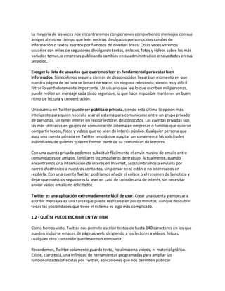 La mayoría de las veces nos encontraremos con personas compartiendo mensajes con sus 
amigos al mismo tiempo que leen noticias divulgadas por conocidos canales de 
información o textos escritos por famosos de diversas áreas. Otras veces veremos 
usuarios con miles de seguidores divulgando textos, enlaces, fotos y vídeos sobre los más 
variados temas, o empresas publicando cambios en su administración o novedades en sus 
servicios. 
Escoger la lista de usuarios que queremos leer es fundamental para estar bien 
informados. Si decidimos seguir a cientos de desconocidos llegará un momento en que 
nuestra página de lectura se llenará de textos sin ninguna relevancia, siendo muy difícil 
filtrar lo verdaderamente importante. Un usuario que lee lo que escriben mil personas, 
puede recibir un mensaje cada cinco segundos, lo que hace imposible mantener un buen 
ritmo de lectura y concentración. 
Una cuenta en Twitter puede ser pública o privada, siendo esta última la opción más 
inteligente para quien necesita usar el sistema para comunicarse entre un grupo privado 
de personas, sin tener interés en recibir lectores desconocidos. Las cuentas privadas son 
las más utilizadas en grupos de comunicación interna en empresas o familias que quieran 
compartir textos, fotos y vídeos que no sean de interés público. Cualquier persona que 
abra una cuenta privada en Twitter tendrá que aceptar personalmente las solicitudes 
individuales de quienes quieren formar parte de su comunidad de lectores. 
Con una cuenta privada podemos substituir fácilmente el envío masivo de emails entre 
comunidades de amigos, familiares o compañeros de trabajo. Actualmente, cuando 
encontramos una información de interés en Internet, acostumbramos a enviarla por 
correo electrónico a nuestros contactos, sin pensar en si están o no interesados en 
recibirla. Con una cuenta Twitter podríamos añadir el enlace o el resumen de la noticia y 
dejar que nuestros seguidores la lean en caso de considerarla de interés, sin necesitar 
enviar varios emails no solicitados. 
Twitter es una aplicación extremadamente fácil de usar. Crear una cuenta y empezar a 
escribir mensajes es una tarea que puede realizarse en pocos minutos, aunque descubrir 
todas las posibilidades que tiene el sistema es algo más complicado. 
1.2 - QUÉ SE PUEDE ESCRIBIR EN TWITTER 
Como hemos visto, Twitter nos permite escribir textos de hasta 140 caracteres en los que 
pueden incluirse enlaces de páginas web, dirigiendo a los lectores a vídeos, fotos o 
cualquier otro contenido que deseemos compartir. 
Recordemos, Twitter solamente guarda texto, no almacena vídeos, ni material gráfico. 
Existe, claro está, una infinidad de herramientas programadas para ampliar las 
funcionalidades ofrecidas por Twitter, aplicaciones que nos permiten publicar 
 