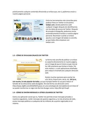 prácticamente cualquier contenido ofreciendo un enlace que, ese sí, podremos enviar a 
nuestra página personal. 
Entre las herramientas más conocidas para 
publicar fotos en Twitter se encuentra 
twitpic.com, donde podremos subir 
cualquier imagen después de identificarnos 
con los datos de acceso de Twitter. Después 
de enviada la fotografía, podremos enviar 
automáticamente el enlace a nuestra página 
personal. Reconocer cuando un enlace 
apunta a una imagen de twitpic es sencillo, 
ya que todos ellos empiezan con 
twitpic.com. 
1.3 - CÓMO SE DIVULGAN ENLACES EN TWITTER 
La forma más sencilla de publicar un enlace 
es copiarlo directamente en nuestra página, 
con el riesgo de que el mismo ocupe más de 
los 140 caracteres que limitan el texto. Por 
este motivo s e usan aplicaciones diseñadas 
para reducir el tamaño de cualquier dirección 
web. 
Existen muchas opciones para acortar las 
urls: bit.ly, tinyurl.com, ow.ly, etc. bit.ly es, 
con mucho, la más popular de todas, ya que el propio twitter lo usa para reducir el 
tamaño de las direcciones web divulgadas. De esta forma una dirección como 
http://www.rfg84.com/2010/03/4-pasos-en-una-estrategia-de-mercadotecnia-en-linea-3/ 
se puede transformar en algo más fácil de divulgar como: http://bit.ly/cTxvqD 
1.4 - CÓMO SE ENVÍAN MENSAJES A OTROS USUARIOS DE TWITTER 
Como una aplicación social que es, Twitter nos permite enviar mensajes privados a 
nuestros seguidores, recibir mensajes de quienes seguimos y, lo más atractivo de todo, 
enviar mensajes públicos a cualquiera de los millones de usuarios registrados en el 
sistema. 
 