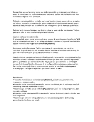 Eso significa que, de la misma forma que podemos recibir un enlace con una foto o un 
vídeo de nuestro vecino, podemos enviar un texto a un político o actor famoso que haya 
realizado su registro en la aplicación. 
Todos los mensajes públicos enviados a un usuario determinado aparecerán en la página 
del mismo, junto a los otros mensajes que otras personas hayan enviado. Eso no quiere 
decir que el responsable por la cuenta los lea, sólo significa que el mensaje apareció allí. 
Es importante conocer los pasos que deben realizarse para mandar mensajes en Twitter, 
ya que en ellos se basa toda la inteligencia del sistema. 
Veamos cuál es el procedimiento: 
Si un usuario A quiere enviar un mensaje a un usuario B, tendrá que escribir el texto "@B 
hola B, este es mensaje para ti". B conseguirá ver este texto en su página accediendo a la 
opción del menú lateral (@B o en twitter.com/#replies). 
Aunque no pretendamos usar Twitter como canal de comunicación con nuestros 
contactos (hay métodos muchos más efectivos en Internet) esta información es muy útil 
para filtrar la información que puede encontrarse en Twitter. 
Hay otro tipo de mensaje mucho más utilizado para la comunicación entre dos suarios: los 
mensajes directos. Solamente podemos enviar mensajes directos a nuestros seguidores, 
pero la garantía de que los lean es mucho mayor, ya que generalmente se envían por 
correo electrónico al destino (depende de la configuración realizada por cada usuario). 
Para enviar un mensaje directo tendremos que acceder al menú Direct Messages de 
nuestra página y escoger a la persona que deberá recibir el texto. 
Resumiendo: 
• Todos los mensajes que comienzan con @nombre_usuario son, generalmente, 
respuestas a otros mensajes. 
• Podemos enviar un mensaje a cualquier usuario escribiendo, en su página personal, el 
símbolo @ antes del nombre del usuario. 
• Los mensajes enviados con el símbolo @ pueden ser vistos por cualquier persona. Son 
mensajes públicos. 
• Podemos enviar mensajes públicos a cualquier usuario, lo que no garantiza que los lean 
o los respondan. 
• Los mensajes privados sólo pueden enviarse a nuestros seguidores (followers) y, 
generalmente, les llegan por email. 
 