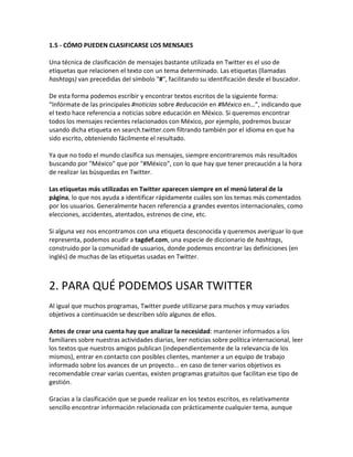 1.5 - CÓMO PUEDEN CLASIFICARSE LOS MENSAJES 
Una técnica de clasificación de mensajes bastante utilizada en Twitter es el uso de 
etiquetas que relacionen el texto con un tema determinado. Las etiquetas (llamadas 
hashtags) van precedidas del símbolo "#", facilitando su identificación desde el buscador. 
De esta forma podemos escribir y encontrar textos escritos de la siguiente forma: 
“Infórmate de las principales #noticias sobre #educación en #México en…”, indicando que 
el texto hace referencia a noticias sobre educación en México. Si queremos encontrar 
todos los mensajes recientes relacionados con México, por ejemplo, podremos buscar 
usando dicha etiqueta en search.twitter.com filtrando también por el idioma en que ha 
sido escrito, obteniendo fácilmente el resultado. 
Ya que no todo el mundo clasifica sus mensajes, siempre encontraremos más resultados 
buscando por "México" que por "#México", con lo que hay que tener precaución a la hora 
de realizar las búsquedas en Twitter. 
Las etiquetas más utilizadas en Twitter aparecen siempre en el menú lateral de la 
página, lo que nos ayuda a identificar rápidamente cuáles son los temas más comentados 
por los usuarios. Generalmente hacen referencia a grandes eventos internacionales, como 
elecciones, accidentes, atentados, estrenos de cine, etc. 
Si alguna vez nos encontramos con una etiqueta desconocida y queremos averiguar lo que 
representa, podemos acudir a tagdef.com, una especie de diccionario de hashtags, 
construido por la comunidad de usuarios, donde podemos encontrar las definiciones (en 
inglés) de muchas de las etiquetas usadas en Twitter. 
2. PARA QUÉ PODEMOS USAR TWITTER 
Al igual que muchos programas, Twitter puede utilizarse para muchos y muy variados 
objetivos a continuación se describen sólo algunos de ellos. 
Antes de crear una cuenta hay que analizar la necesidad: mantener informados a los 
familiares sobre nuestras actividades diarias, leer noticias sobre política internacional, leer 
los textos que nuestros amigos publican (independientemente de la relevancia de los 
mismos), entrar en contacto con posibles clientes, mantener a un equipo de trabajo 
informado sobre los avances de un proyecto... en caso de tener varios objetivos es 
recomendable crear varias cuentas, existen programas gratuitos que facilitan ese tipo de 
gestión. 
Gracias a la clasificación que se puede realizar en los textos escritos, es relativamente 
sencillo encontrar información relacionada con prácticamente cualquier tema, aunque 
 