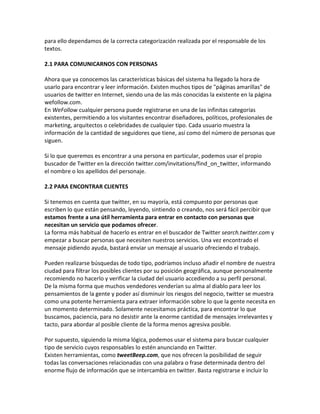 para ello dependamos de la correcta categorización realizada por el responsable de los 
textos. 
2.1 PARA COMUNICARNOS CON PERSONAS 
Ahora que ya conocemos las características básicas del sistema ha llegado la hora de 
usarlo para encontrar y leer información. Existen muchos tipos de "páginas amarillas" de 
usuarios de twitter en Internet, siendo una de las más conocidas la existente en la página 
wefollow.com. 
En WeFollow cualquier persona puede registrarse en una de las infinitas categorías 
existentes, permitiendo a los visitantes encontrar diseñadores, políticos, profesionales de 
marketing, arquitectos o celebridades de cualquier tipo. Cada usuario muestra la 
información de la cantidad de seguidores que tiene, así como del número de personas que 
siguen. 
Si lo que queremos es encontrar a una persona en particular, podemos usar el propio 
buscador de Twitter en la dirección twitter.com/invitations/find_on_twitter, informando 
el nombre o los apellidos del personaje. 
2.2 PARA ENCONTRAR CLIENTES 
Si tenemos en cuenta que twitter, en su mayoría, está compuesto por personas que 
escriben lo que están pensando, leyendo, sintiendo o creando, nos será fácil percibir que 
estamos frente a una útil herramienta para entrar en contacto con personas que 
necesitan un servicio que podamos ofrecer. 
La forma más habitual de hacerlo es entrar en el buscador de Twitter search.twitter.com y 
empezar a buscar personas que necesiten nuestros servicios. Una vez encontrado el 
mensaje pidiendo ayuda, bastará enviar un mensaje al usuario ofreciendo el trabajo. 
Pueden realizarse búsquedas de todo tipo, podríamos incluso añadir el nombre de nuestra 
ciudad para filtrar los posibles clientes por su posición geográfica, aunque personalmente 
recomiendo no hacerlo y verificar la ciudad del usuario accediendo a su perfil personal. 
De la misma forma que muchos vendedores venderían su alma al diablo para leer los 
pensamientos de la gente y poder así disminuir los riesgos del negocio, twitter se muestra 
como una potente herramienta para extraer información sobre lo que la gente necesita en 
un momento determinado. Solamente necesitamos práctica, para encontrar lo que 
buscamos, paciencia, para no desistir ante la enorme cantidad de mensajes irrelevantes y 
tacto, para abordar al posible cliente de la forma menos agresiva posible. 
Por supuesto, siguiendo la misma lógica, podemos usar el sistema para buscar cualquier 
tipo de servicio cuyos responsables lo estén anunciando en Twitter. 
Existen herramientas, como tweetBeep.com, que nos ofrecen la posibilidad de seguir 
todas las conversaciones relacionadas con una palabra o frase determinada dentro del 
enorme flujo de información que se intercambia en twitter. Basta registrarse e incluir lo 
 