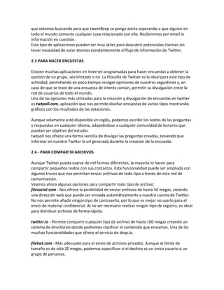 que estamos buscando para que tweetBeep se ponga alerta esperando a que alguien en 
todo el mundo comente cualquier cosa relacionada con ello. Recibiremos por email la 
información en cuestión. 
Este tipo de aplicaciones pueden ser muy útiles para descubrir potenciales clientes sin 
tener necesidad de estar atentos constantemente al flujo de información de Twitter. 
2.3 PARA HACER ENCUESTAS 
Existen muchas aplicaciones en Internet programadas para hacer encuestas y obtener la 
opinión de un grupo, sea limitado o no. La filosofía de Twitter es la ideal para este tipo de 
actividad, permitiendo en poco tiempo recoger opiniones de nuestros seguidores y, en 
caso de que se trate de una encuesta de interés común, permitir su divulgación entre la 
red de usuarios de todo el mundo. 
Una de las opciones más utilizadas para la creación y divulgación de encuestas en twitter 
es twtpoll.com, aplicación que nos permite diseñar encuestas de varios tipos mostrando 
gráficos con los resultados de las votaciones. 
Aunque solamente esté disponible en inglés, podemos escribir los textos de las preguntas 
y respuestas en cualquier idioma, adaptándose a cualquier comunidad de lectores que 
puedan ser objetivo del estudio. 
twtpoll nos ofrece una forma sencilla de divulgar las preguntas creadas, teniendo que 
informar en nuestro Twitter la url generada durante la creación de la encuesta. 
2.4 - PARA COMPARTIR ARCHIVOS 
Aunque Twitter pueda usarse de mil formas diferentes, la mayoría lo hacen para 
compartir pequeños textos con sus contactos. Esta funcionalidad puede ser ampliada con 
algunos trucos que nos permitan enviar archivos de todo tipo a través de esta red de 
comunicación. 
Veamos ahora algunas opciones para compartir todo tipo de archivo: 
filesocial.com - Nos ofrece la posibilidad de enviar archivos de hasta 50 megas, creando 
una dirección web que puede ser enviada automáticamente a nuestra cuenta de Twitter. 
No nos permite añadir ningún tipo de contraseña, por lo que es mejor no usarlo para el 
envío de material confidencial. Al no ser necesario realizar ningún tipo de registro, es ideal 
para distribuir archivos de forma rápida. 
twitter.io - Permite compartir cualquier tipo de archivo de hasta 100 megas creando un 
sistema de directorios donde podremos clasificar el contenido que enviamos. Una de las 
muchas funcionalidades que ofrece el servicio de drop.io. 
filetwt.com - Más adecuado para el envío de archivos privados. Aunque el límite de 
tamaño es de sólo 20 megas, podemos especificar si el destino es un único usuario o un 
grupo de personas. 
 