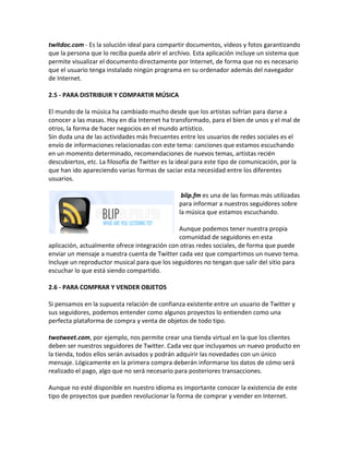 twitdoc.com - Es la solución ideal para compartir documentos, vídeos y fotos garantizando 
que la persona que lo reciba pueda abrir el archivo. Esta aplicación incluye un sistema que 
permite visualizar el documento directamente por Internet, de forma que no es necesario 
que el usuario tenga instalado ningún programa en su ordenador además del navegador 
de Internet. 
2.5 - PARA DISTRIBUIR Y COMPARTIR MÚSICA 
El mundo de la música ha cambiado mucho desde que los artistas sufrían para darse a 
conocer a las masas. Hoy en día Internet ha transformado, para el bien de unos y el mal de 
otros, la forma de hacer negocios en el mundo artístico. 
Sin duda una de las actividades más frecuentes entre los usuarios de redes sociales es el 
envío de informaciones relacionadas con este tema: canciones que estamos escuchando 
en un momento determinado, recomendaciones de nuevos temas, artistas recién 
descubiertos, etc. La filosofía de Twitter es la ideal para este tipo de comunicación, por la 
que han ido apareciendo varias formas de saciar esta necesidad entre los diferentes 
usuarios. 
blip.fm es una de las formas más utilizadas 
para informar a nuestros seguidores sobre 
la música que estamos escuchando. 
Aunque podemos tener nuestra propia 
comunidad de seguidores en esta 
aplicación, actualmente ofrece integración con otras redes sociales, de forma que puede 
enviar un mensaje a nuestra cuenta de Twitter cada vez que compartimos un nuevo tema. 
Incluye un reproductor musical para que los seguidores no tengan que salir del sitio para 
escuchar lo que está siendo compartido. 
2.6 - PARA COMPRAR Y VENDER OBJETOS 
Si pensamos en la supuesta relación de confianza existente entre un usuario de Twitter y 
sus seguidores, podemos entender como algunos proyectos lo entienden como una 
perfecta plataforma de compra y venta de objetos de todo tipo. 
twotweet.com, por ejemplo, nos permite crear una tienda virtual en la que los clientes 
deben ser nuestros seguidores de Twitter. Cada vez que incluyamos un nuevo producto en 
la tienda, todos ellos serán avisados y podrán adquirir las novedades con un único 
mensaje. Lógicamente en la primera compra deberán informarse los datos de cómo será 
realizado el pago, algo que no será necesario para posteriores transacciones. 
Aunque no esté disponible en nuestro idioma es importante conocer la existencia de este 
tipo de proyectos que pueden revolucionar la forma de comprar y vender en Internet. 
 