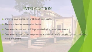 INTRODUCTION
 Shipping containers can withstand high loads.
 They are steel or corrugated boxes.
 Container homes are buildings erected with these containers.
 Container homes do not require any additional reinforcement, pillars, columns,
walls and beam.
 