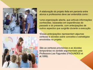 A elaboração do projeto feita em parceria entre alunos e professores deve ser entendida como : uma organização aberta, que articula informações conhecidas, baseadas em experiências do passado e do presente, com antecipações de outros aspectos que surgirão durante a execução.  Essas antecipações representam algumas certezas e dúvidas sobre conceitos e estratégias envolvidos no projeto.  São as certezas provisórias e as dúvidas temporárias no sentido argumentado pela Professora Lea Fagundes  (FAGUNDES et al,1999 ). 
