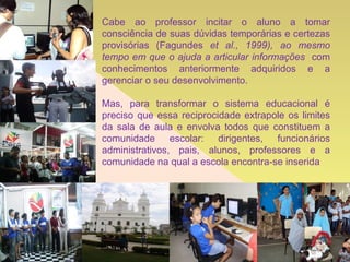 Cabe ao professor incitar o aluno a tomar consciência de suas dúvidas temporárias e certezas provisórias (Fagundes  et al., 1999), ao mesmo tempo em que o ajuda a articular informações  com conhecimentos anteriormente adquiridos e a gerenciar o seu desenvolvimento. Mas, para transformar o sistema educacional é preciso que essa reciprocidade extrapole os limites da sala de aula e envolva todos que constituem a comunidade escolar: dirigentes, funcionários administrativos, pais, alunos, professores e a comunidade na qual a escola encontra-se inserida 