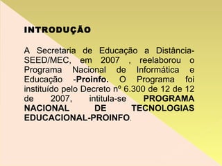 INTRODUÇÃO A Secretaria de Educação a Distância- SEED/MEC, em 2007 , reelaborou o Programa Nacional de Informática e Educação - Proinfo.  O Programa foi instituído pelo Decreto nº 6.300 de 12 de 12 de 2007, intitula-se  PROGRAMA NACIONAL DE TECNOLOGIAS EDUCACIONAL-PROINFO . 