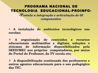 PROGRAMA NACIONAL DE TECNOLOGIA  EDUCACIONAL-PROINFO-   -P ostula a integração e articulação de 03 componentes: A instalação de ambientes tecnológicos nas escolas; A organização de conteúdos e recursos educacionais multimídias e digitais, soluções e sistemas de informação disponibilizados pela SEED/MEC nos próprios  computadores, por meios do Portal do Professor, da TV escola etc; A disponibilização continuada dos professores e outros agentes educacionais para o uso pedagógico das TIC. 