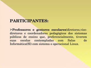 PARTICIPANTES: Professores e gestores escolares (diretores,vice-diretores e coordenadores pedagógicos dos sistemas públicos de ensino que, preferencialmente, tiverem suas escolas contempladas com Salas  de Informática(SI) com sistema o operacional Linux. 