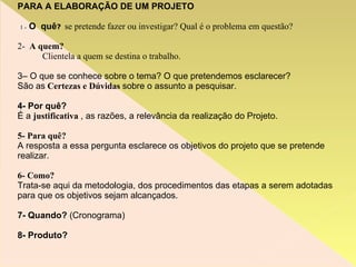 PARA A ELABORAÇÃO DE UM PROJETO 1 -   O  quê ?   se pretende fazer ou investigar? Qual é o problema em questão? 2-  A quem? Clientela a quem se destina o trabalho. 3– O que se conhece sobre o tema? O que pretendemos esclarecer? São as  Certezas e Dúvidas  sobre o assunto a pesquisar. 4- Por quê? É a  justificativa  , as razões, a relevância da realização do Projeto.  5- Para   quê? A resposta a essa pergunta esclarece os objetivos do projeto que se pretende realizar.  6- Como? Trata-se aqui da metodologia, dos procedimentos das etapas a serem adotadas para que os objetivos sejam alcançados.  7- Quando?  (Cronograma) ‏ 8- Produto? 