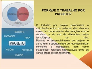 O trabalho por projeto potencializa a articulação entre os saberes das diversas áreas de conhecimento, das relações com o cotidiano e do uso de diferentes meios tecnológicos ou não. Durante o desenvolvimento do projeto, o aluno tem a oportunidade de recontextualizar conceitos e estratégias, bem como estabelecer relações significativas entre as várias áreas de conhecimento. POR QUE O TRABALHO POR PROJETO? 