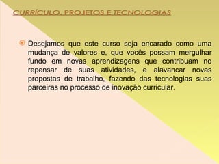 Desejamos que este curso seja encarado como uma mudança de valores e, que vocês possam mergulhar fundo em novas aprendizagens que contribuam no repensar de suas atividades, e alavancar novas propostas de trabalho, fazendo das tecnologias suas parceiras no processo de inovação curricular.  